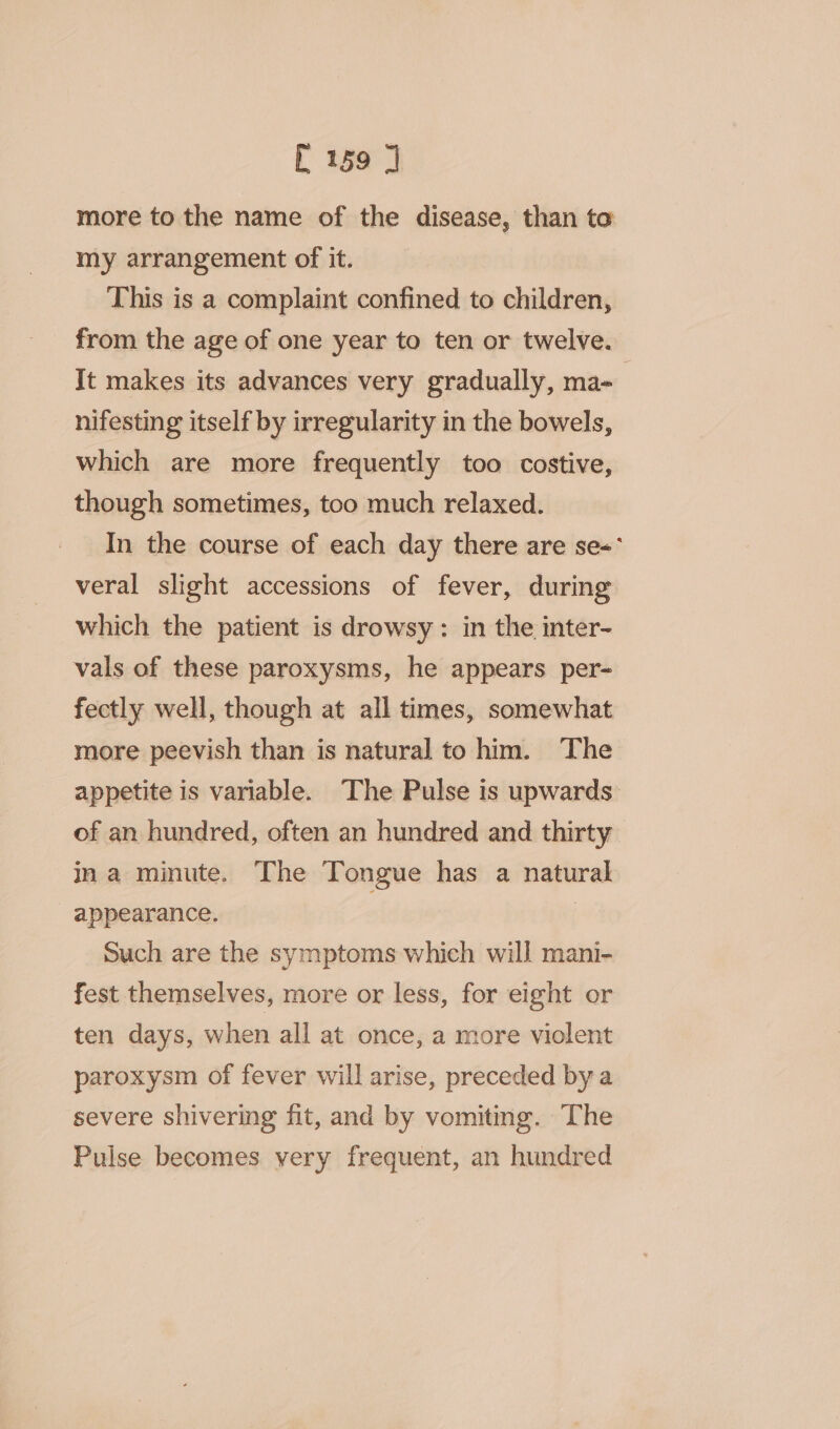 more to the name of the disease, than to my arrangement of it. This is a complaint confined to children, from the age of one year to ten or twelve. Jt makes its advances very gradually, ma- nifesting itself by irregularity in the bowels, which are more frequently too costive, though sometimes, too much relaxed. In the course of each day there are se= veral slight accessions of fever, during which the patient is drowsy: in the inter- vals of these paroxysms, he appears per- fectly well, though at all times, somewhat more peevish than is natural to him. The appetite is variable. The Pulse is upwards of an hundred, often an hundred and thirty ina minute. The Tongue has a natural - appearance. Such are the symptoms which will mani- fest themselves, more or less, for eight or ten days, when all at once, a more violent paroxysm of fever will arise, preceded bya severe shivering fit, and by vomitmg. The Pulse becomes very frequent, an hundred