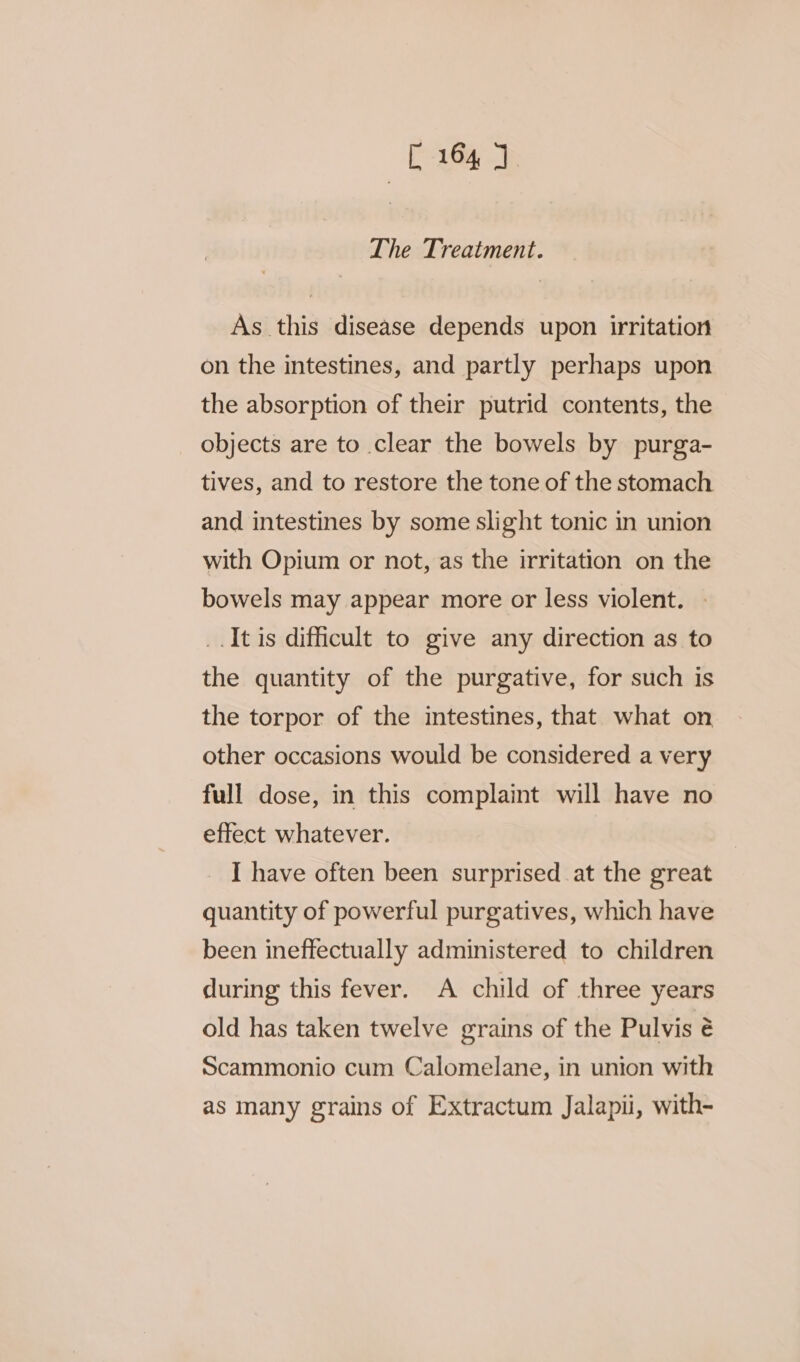 The Treatment. As this disease depends upon irritation on the intestines, and partly perhaps upon the absorption of their putrid contents, the objects are to clear the bowels by purga- tives, and to restore the tone of the stomach and intestines by some slight tonic in union with Opium or not, as the irritation on the bowels may appear more or less violent. _.It is difficult to give any direction as to the quantity of the purgative, for such is the torpor of the intestines, that what on other occasions would be considered a very full dose, in this complaint will have no effect whatever. I have often been surprised at the great quantity of powerful purgatives, which have been ineffectually administered to children during this fever. A child of three years old has taken twelve grains of the Pulvis é Scammonio cum Calomelane, in union with as many grains of Extractum Jalapii, with-