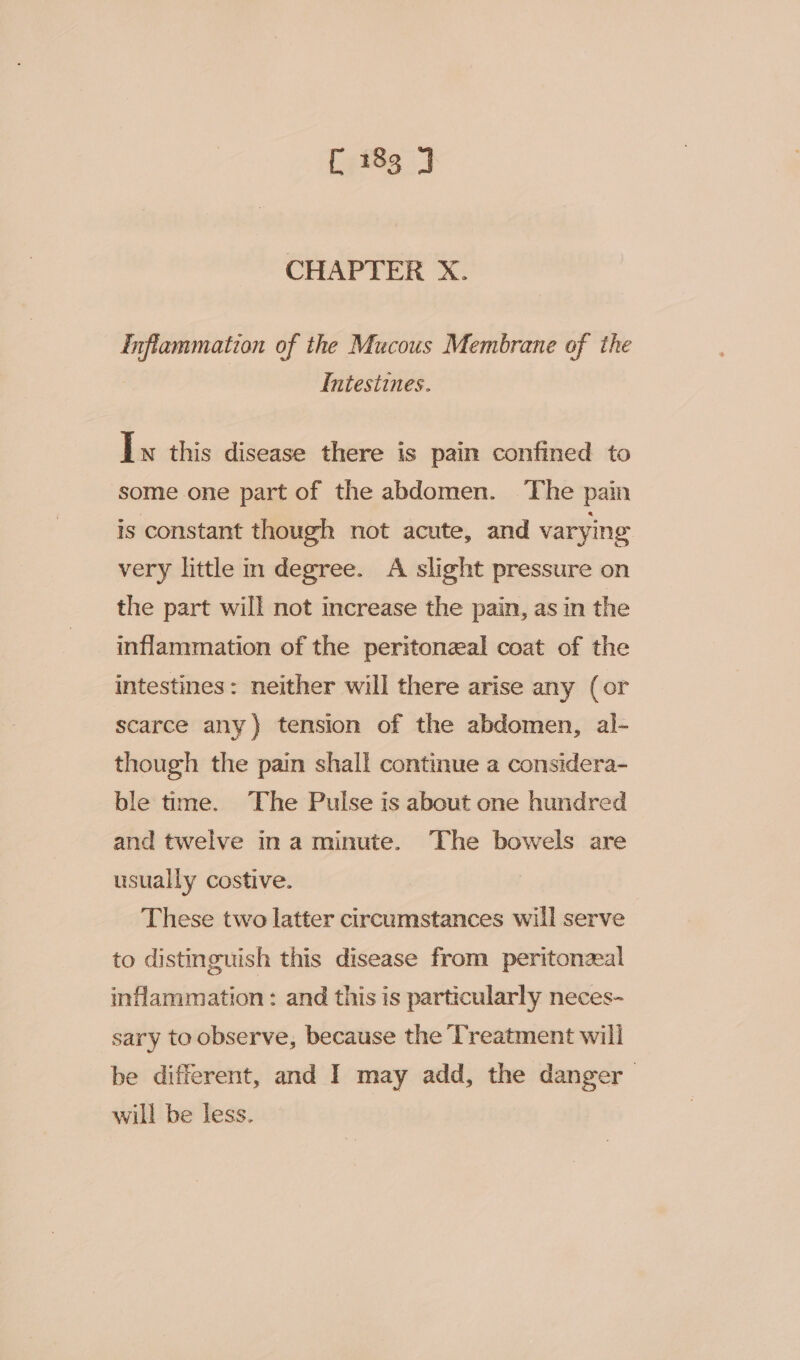 CHAPTER X. Inflammation of the Mucous Membrane of the Intestines. Iw this disease there is pain confined to some one part of the abdomen. ‘The pain is constant though not acute, and varying very little in degree. A slight pressure on the part will not increase the pain, as in the inflammation of the peritoneal coat of the intestines: neither will there arise any (or scarce any) tension of the abdomen, al- though the pain shall continue a considera- ble tme. The Pulse is about one hundred and twelve ina minute. The bowels are usually costive. These two latter circumstances will serve to distinguish this disease from peritonzeal inflammation: and this is particularly neces- sary to observe, because the Treatment will be different, and I may add, the danger will be less.