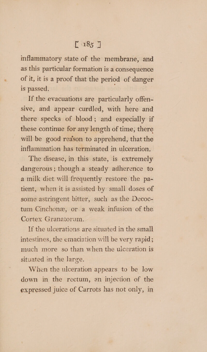 [185 J inflammatory state of the membrane, and as this particular formation is a consequence of it, it is a proof that the period of danger is passed. If the evacuations are particularly offen- sive, and appear curdled, with here and there specks of blood; and especially if these continue for any length of time, there will be good reason to apprehend, that the inflammation has terminated in ulceration. The disease, in this state, is extremely dangerous ; though a steady adherence to a milk diet will frequently restore the pa- tient, when it is assisted by small doses of some. astringent bitter, such as the Decoc- tum Cinchone, or a weak infusion of the. Cortex Granatorum. ; lf the ulcerations are situated in the small intestines, the emaciation will be very rapid; much more so than when the ulceration is situated in the large. When the ulceration appears to be low down in the rectum, an injection of the expressed juice of Carrots has not only, in