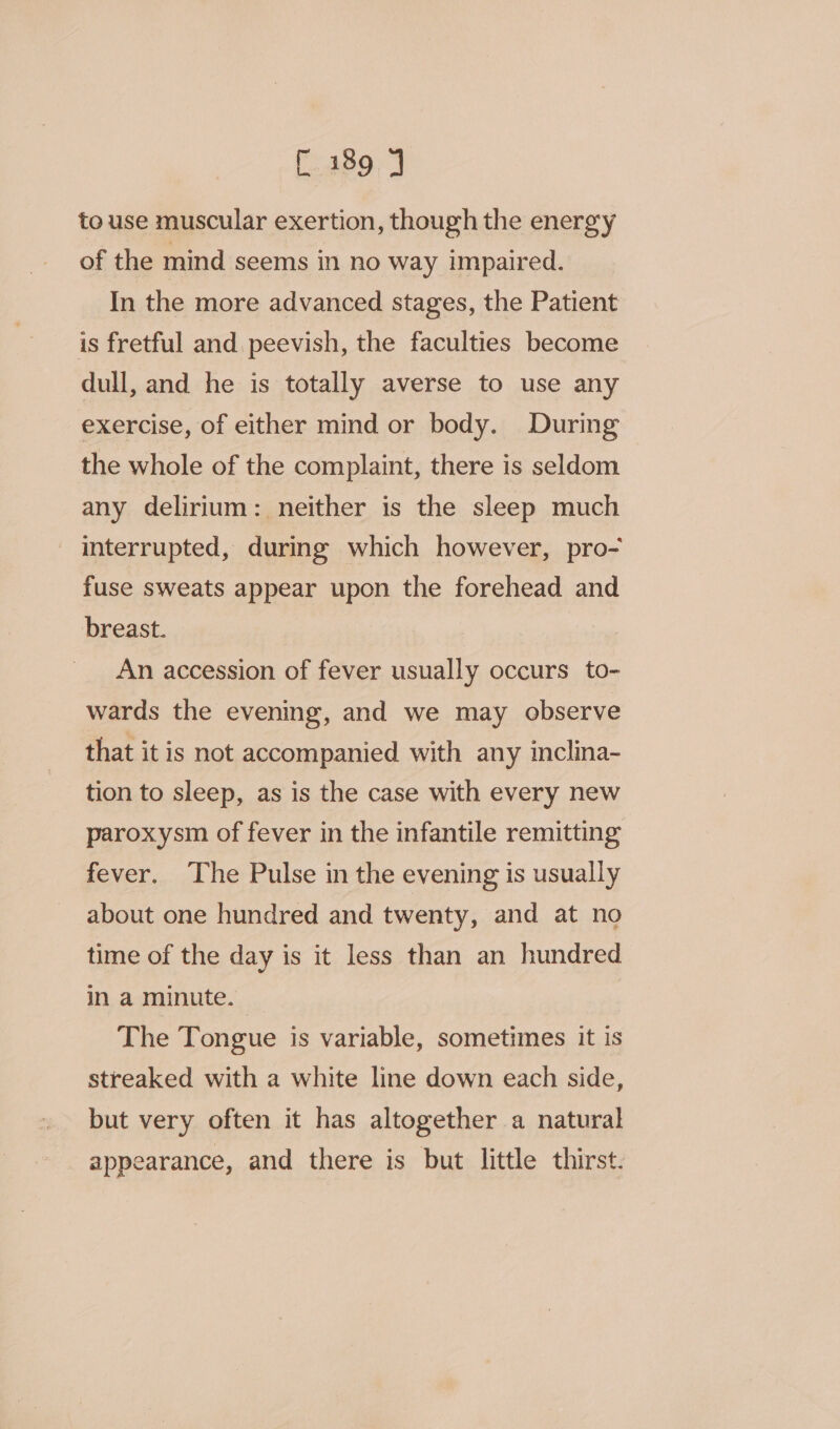 fe28909 to use muscular exertion, though the energy of the mind seems in no way impaired. In the more advanced stages, the Patient is fretful and. peevish, the faculties become dull, and he is totally averse to use any exercise, of either mind or body. During the whole of the complaint, there is seldom any delirium: neither is the sleep much _ interrupted, during which however, pro- fuse sweats appear upon the forehead and breast. An accession of fever usually occurs to- wards the evening, and we may observe that it is not accompanied with any inclina- tion to sleep, as is the case with every new paroxysm of fever in the infantile remitting fever. The Pulse in the evening is usually about one hundred and twenty, and at no time of the day is it less than an hundred in a minute. _ The Tongue is variable, sometimes it is streaked with a white line down each side, but very often it has altogether a natural appearance, and there is but little thirst.