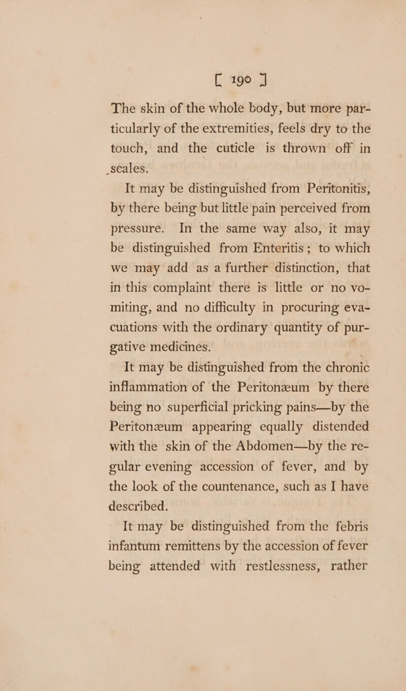 The skin of the whole body, but more par- ticularly of the extremities, feels dry to the touch, and the cuticle is thrown off in _scales. It may be distinguished from Peritonitis, by there being but little pain perceived from pressure. In the same way also, it may be distinguished from Enteritis ; to which we may add as a further distinction, that in this complaint there is little or no vo- miting, and no difficulty in procuring eva- cuations with the ordinary quantity of pur- gative medicines. o It may be distinguished from the chronic inflammation of the Peritonzeum by there being no superficial pricking pains—by the Peritonzeum appearing equally distended with the skin of the Abdomen—by the re- gular evening accession of fever, and by the look of the countenance, such as I have described. It may be distinguished from the febris infantum remittens by the accession of fever being attended with restlessness, rather