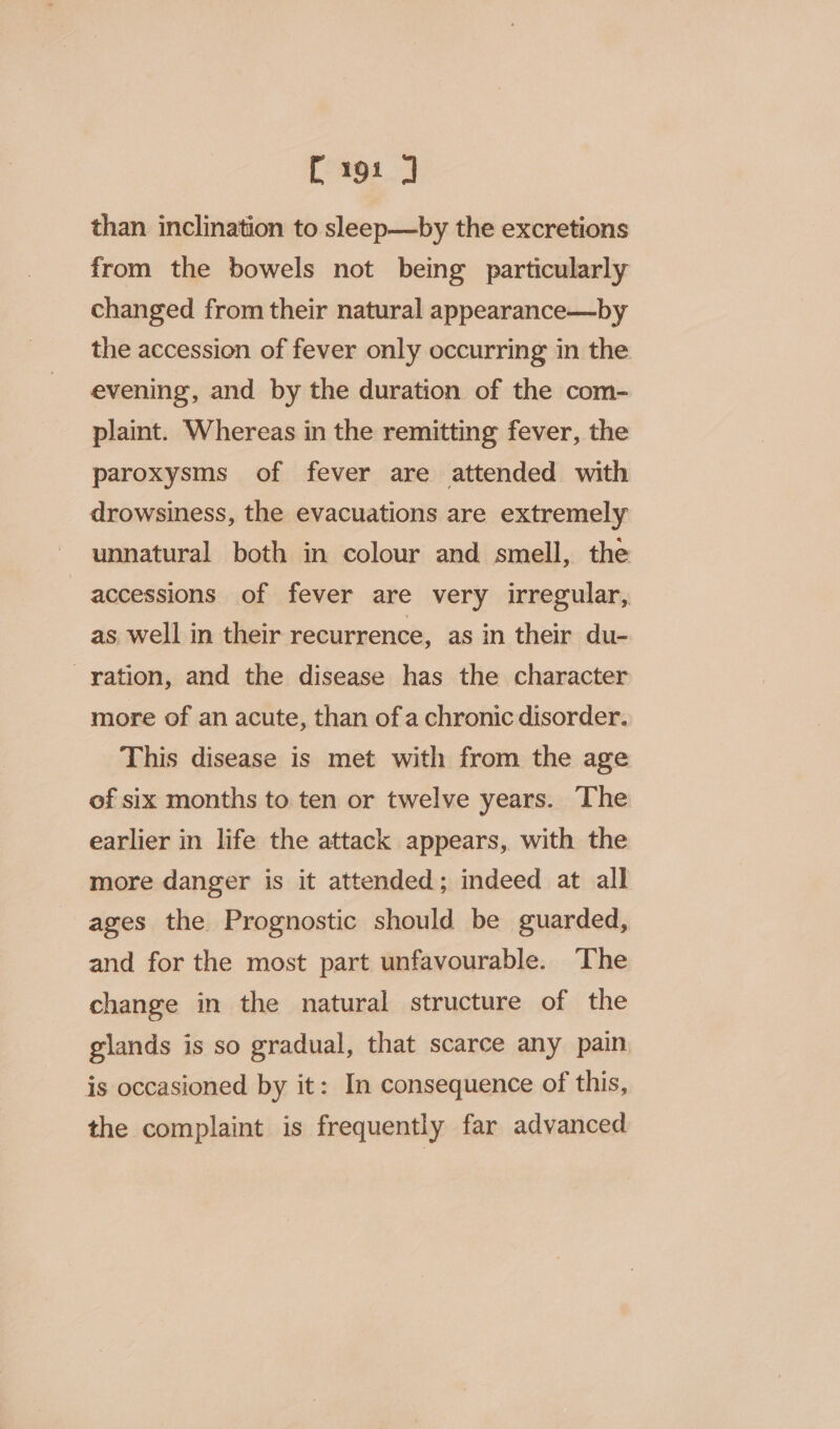 [191 ] than inclination to sleep—by the excretions from the bowels not being particularly changed from their natural appearance—by the accession of fever only occurring in the evening, and by the duration of the com- plaint. Whereas in the remitting fever, the paroxysms of fever are attended with drowsiness, the evacuations are extremely unnatural both in colour and smell, the accessions of fever are very irregular, as well in their recurrence, as in their du- ration, and the disease has the character more of an acute, than ofa chronic disorder. This disease is met with from the age of six months to ten or twelve years. The earlier in life the attack appears, with the more danger is it attended; indeed at all ages the Prognostic should be guarded, and for the most part unfavourable. The change in the natural structure of the glands is so gradual, that scarce any pain is occasioned by it: In consequence of this, the complaint is frequently far advanced