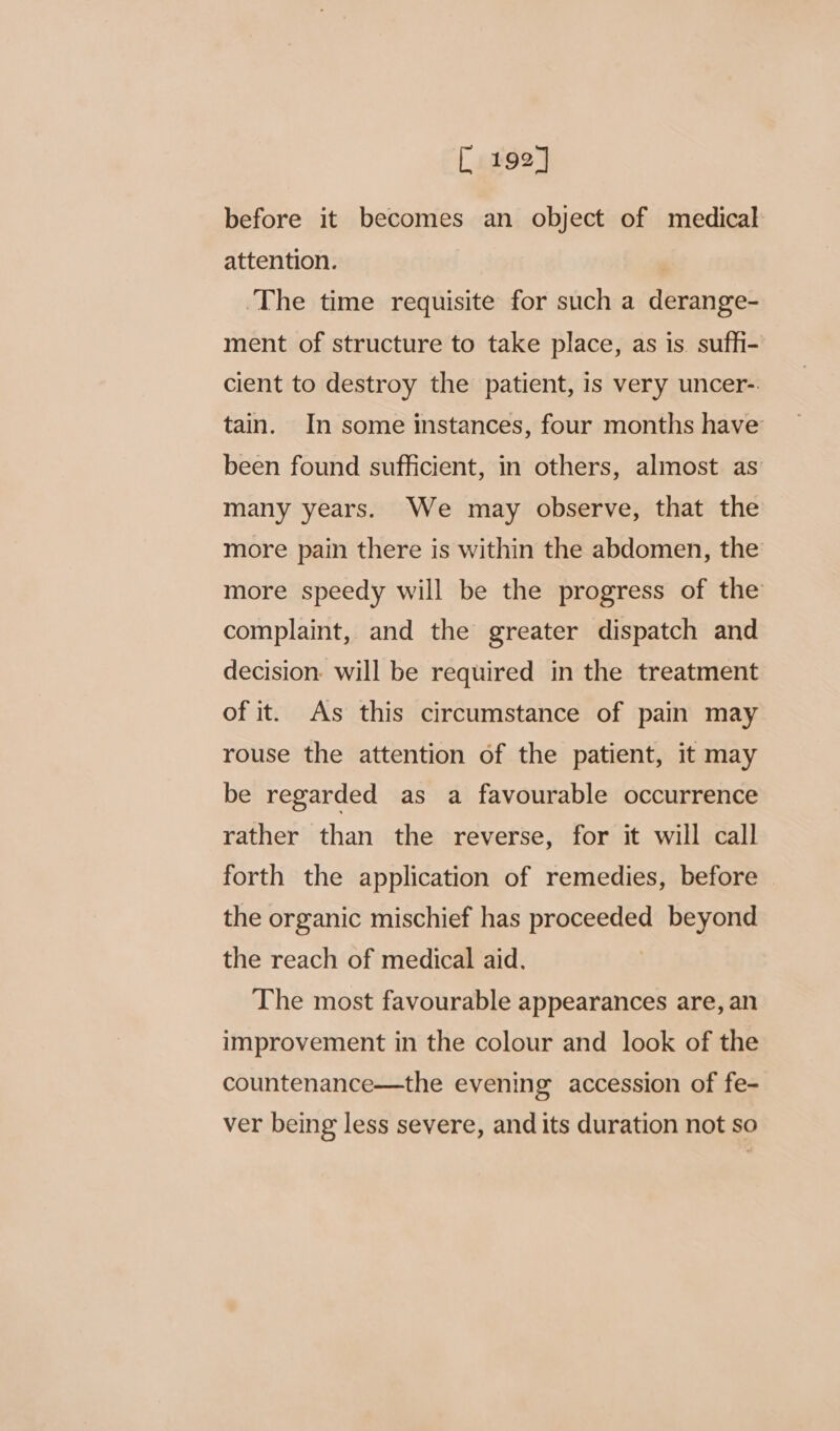 [ 192] before it becomes an object of medical attention. | The time requisite for such a derange- ment of structure to take place, as is sufh- cient to destroy the patient, is very uncer-. tain. In some instances, four months have been found sufficient, in others, almost as many years. We may observe, that the more pain there is within the abdomen, the more speedy will be the progress of the complaint, and the greater dispatch and decision: will be required in the treatment of it. As this circumstance of pain may rouse the attention of the patient, it may be regarded as a favourable occurrence rather than the reverse, for it will call forth the application of remedies, before the organic mischief has proceeded beyond the reach of medical aid. The most favourable appearances are, an improvement in the colour and look of the countenance—the evening accession of fe- ver being less severe, and its duration not so