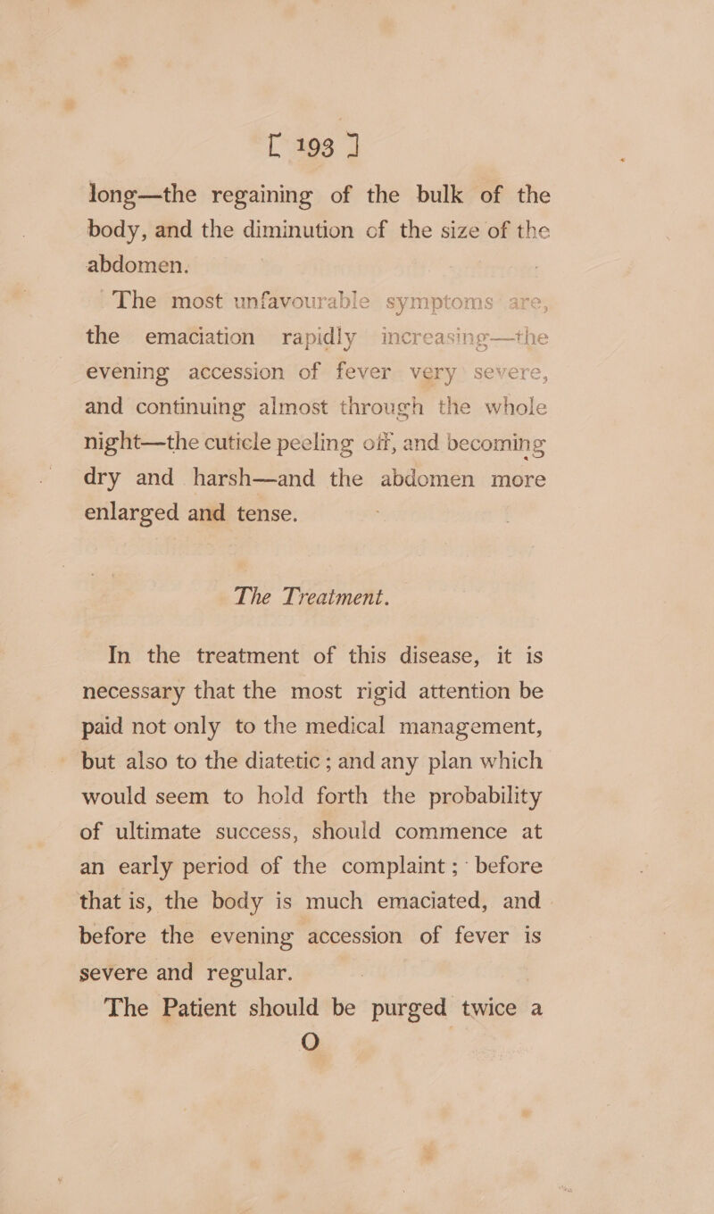 long—the regaining of the bulk of the body, and the diminution of the size of the abdomen. The most unfavourable symptoms: are, the emaciation rapidly increasing—the evening accession of fever very severe, and continuing almost through the whole night—the cuticle peeling oif, and becoming dry and harsh—and the abdomen more enlarged and tense. The Treatment. In the treatment of this disease, it is necessary that the most rigid attention be paid not only to the medical management, but also to the diatetic ; and any plan which would seem to hold forth the probability of ultimate success, should commence at an early period of the complaint; before that is, the body is much emaciated, and before the evening accession of fever is severe and regular. The Patient should be purged twice a O