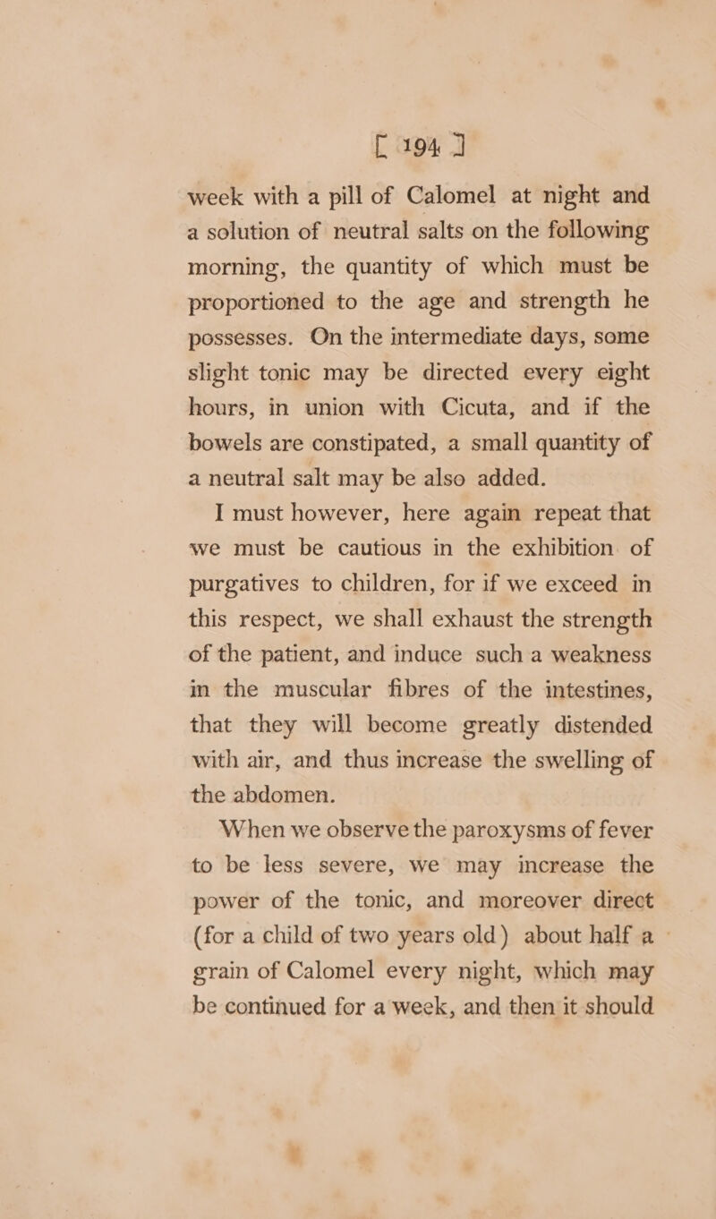 week with a pill of Calomel at night and a solution of neutral salts on the following morning, the quantity of which must be proportioned to the age and strength he possesses. On the intermediate days, some slight tonic may be directed every eight hours, in union with Cicuta, and if the bowels are constipated, a small quantity of a neutral salt may be also added. I must however, here again repeat that we must be cautious in the exhibition of purgatives to children, for if we exceed in this respect, we shall exhaust the strength of the patient, and induce such a weakness in the muscular fibres of the intestines, that they will become greatly distended with air, and thus increase the swelling of the abdomen. When we observe the paroxysms of fever to be less severe, we may increase the power of the tonic, and moreover direct (for a child of two years old) about half a - grain of Calomel every night, which may be continued for a week, and then it should