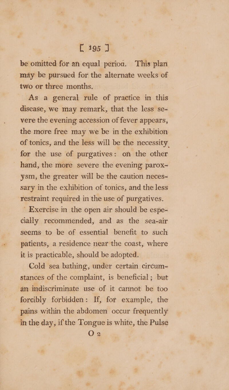 be omitted for an equal perioa. This plan may be pursued for the alternate weeks of two or three months. As a general rule of practice in this disease, we may remark, that the less se- vere the evening accession of fever appears, the more free may we be in the exhibition of tonics, and the less will be the necessity for the use of purgatives : on the other ' hand, the more severe the evening parox- ysm, the greater will be the caution neces- sary in the exhibition of tonics, and the less restraint required in the use of purgatives. ' Exercise in the open air should be espe- cially recommended, and as the sea-air seems to be of essential benefit to such patients, a residence near the coast, where it is practicable, should be adopted. Cold sea bathing, under certain circum- stances of the complaint, is beneficial; but - am indiscriminate use of it cannot be too forcibly forbidden: If, for example, the pains within the abdomen occur frequently in the day, if the Tongue is white, the Pulse O2