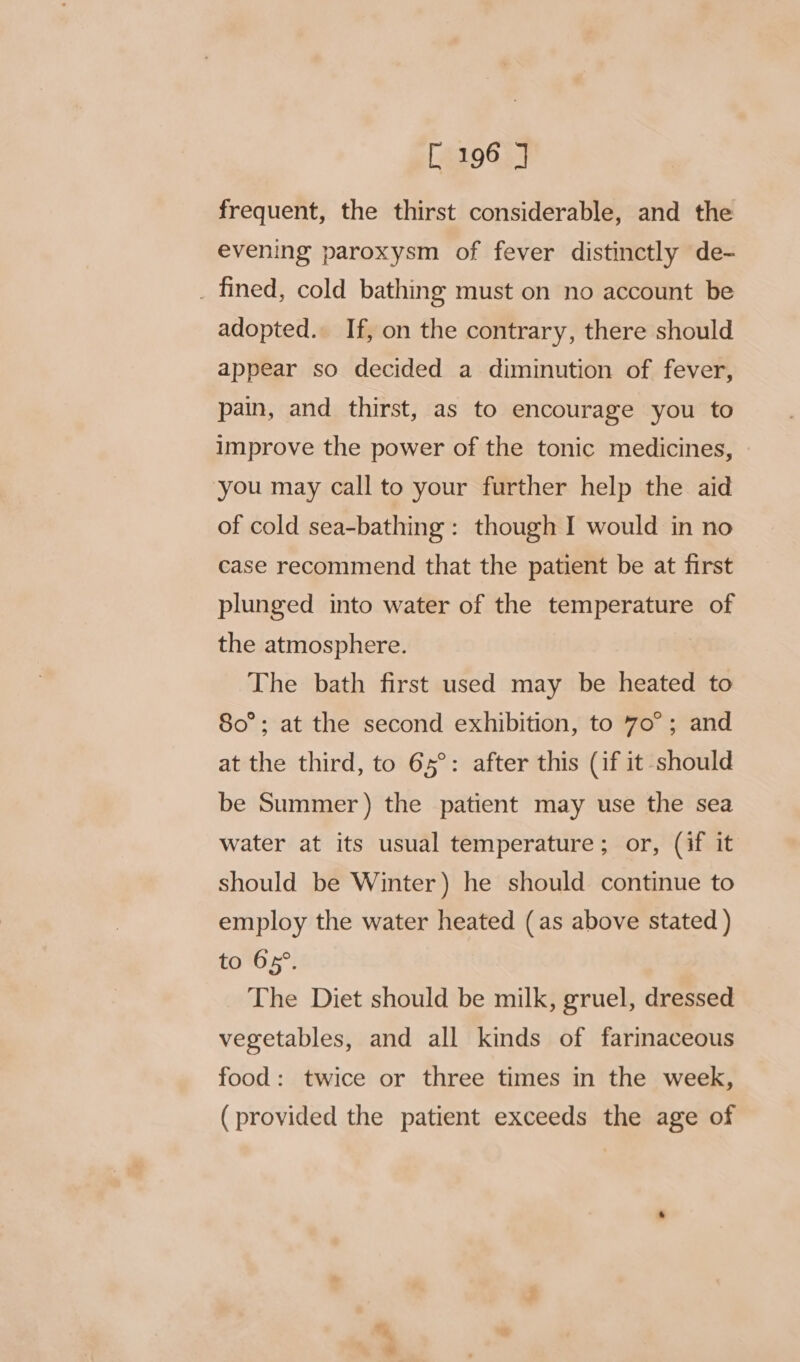 frequent, the thirst considerable, and the evening paroxysm of fever distinctly de- _ fined, cold bathing must on no account be adopted. If, on the contrary, there should appear so decided a diminution of fever, pain, and thirst, as to encourage you to improve the power of the tonic medicines, you may call to your further help the aid of cold sea-bathing : though I would in no case recommend that the patient be at first plunged into water of the temperature of the atmosphere. The bath first used may be heated to 80°; at the second exhibition, to 70°; and at the third, to 65°: after this (if it should be Summer) the patient may use the sea water at its usual temperature; or, (if it should be Winter) he should continue to employ the water heated (as above stated ) to 65°. The Diet should be milk, gruel, dressed vegetables, and all kinds of farinaceous food: twice or three times in the week, (provided the patient exceeds the age of