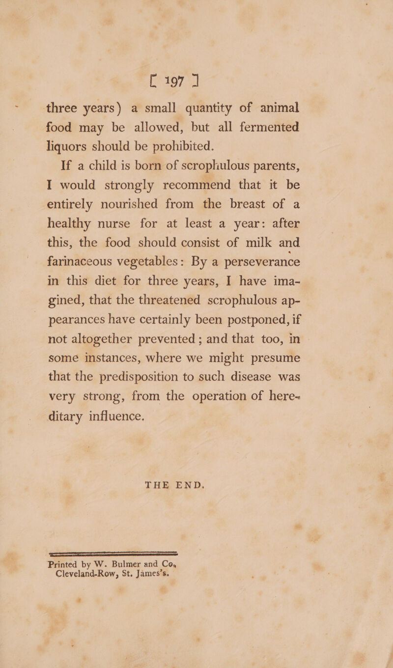 Tela Rt three years) a small quantity of animal food may be allowed, but all fermented liquors should be prohibited. If a child is born of scrophulous parents, I would strongly recommend that it be entirely nourished from the breast of a healthy nurse for at least a year: after this, the food should consist of milk and farinaceous vegetables: By a perseverance in this diet for three years, I have ima- gined, that the threatened scrophulous ap- pearances have certainly been postponed, if not altogether prevented ; and that too, in some instances, where we might presume that the predisposition to such disease was very strong, from the operation of here= ditary influence. THE END. —— Printed by W. Bulmer and Co, Cleveland-Row, St. James’s. #
