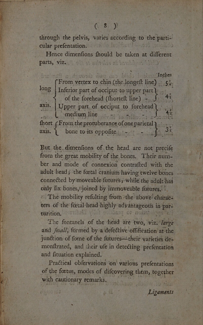 Gay)! through the pelvis, varies according to &gt; the parti- cular prefentation. i Ae i Hence dimenfions fhould be taken at differen . anghes P a vertex to ap (the. longett line) .. long Inferior part of occiput; to upper ae , te - of the forehead (thorteft line) il axis. 8. | Upper part. of occiput: to ferent as L «medium line; - - &lt; fir) aXis. bone to-its Oppohite,; tarot Ln he But the.dimenfions ofthe head .are not precife from: the great mobility of the bones. Their num- ber and mode of connexion contrafted with the adult head ; the foetal craniui having twelve bones connected by moveable‘futures ;' while the adult-has ie fix bones,joined by immoveable futures.) 7. i The mobility refulting from the above! charade. ters of the foetal head: ey Sabai 2 in sf tarition, © oh » Ot eee The fontanels ae the ‘head are two, viz. ‘large - and jimall; formed by-a defective offi¢ation’ at the monftrated, and their ufe in detecting prefentation and fituation explained. Practical obfervations ‘on’ various prefentations of the foetus, modes of ueOvE An them, together with cautionary remarks, j ., f é Li cabo