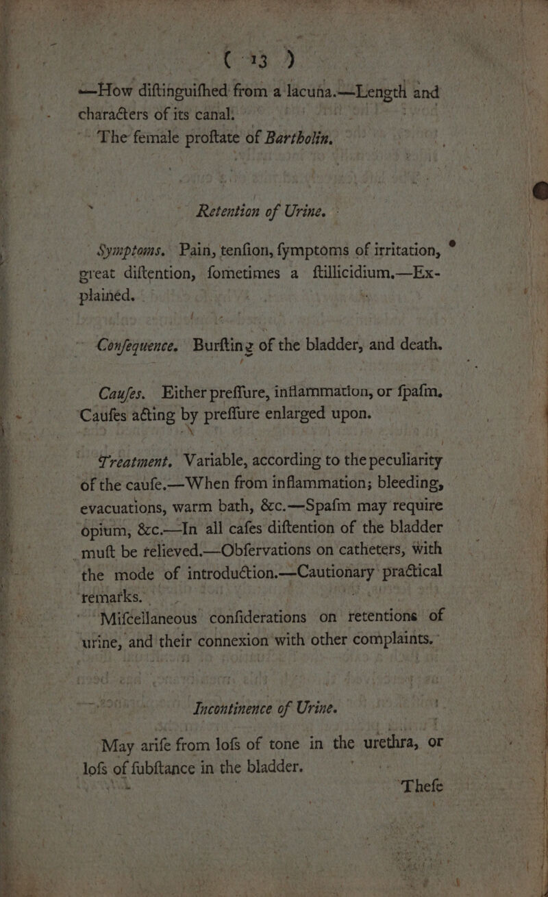 Agee ke Se $ . = NT RS ee om oot ae pee os as » + =. ‘4. WES C43.) —How diftinguithed from a lacuha.—Length and Shenoy of its canal: he female proftate of Bartbolin. 4 Retention of Urine. - plainéed. f - Confequence. Burfting of the bladder, and death. Caufes. Either preffure, inflammation, or fpafm, Treatment. Variable, according to the peculiarity of the caufe.—When from inflammation; bleeding, evacuations, warm bath, &amp;c.—Spafm may require opium, &amp;c. —Jn all cafes diftention of the bladder the mode of introduction.—Cautionary practical ‘remarks. . “MifCellaneous confiderations on retentions of urine, and their connexion with other complaints, Incontinence of Urine. ‘May arife from lofs of tone in the urethra, or “Thefe