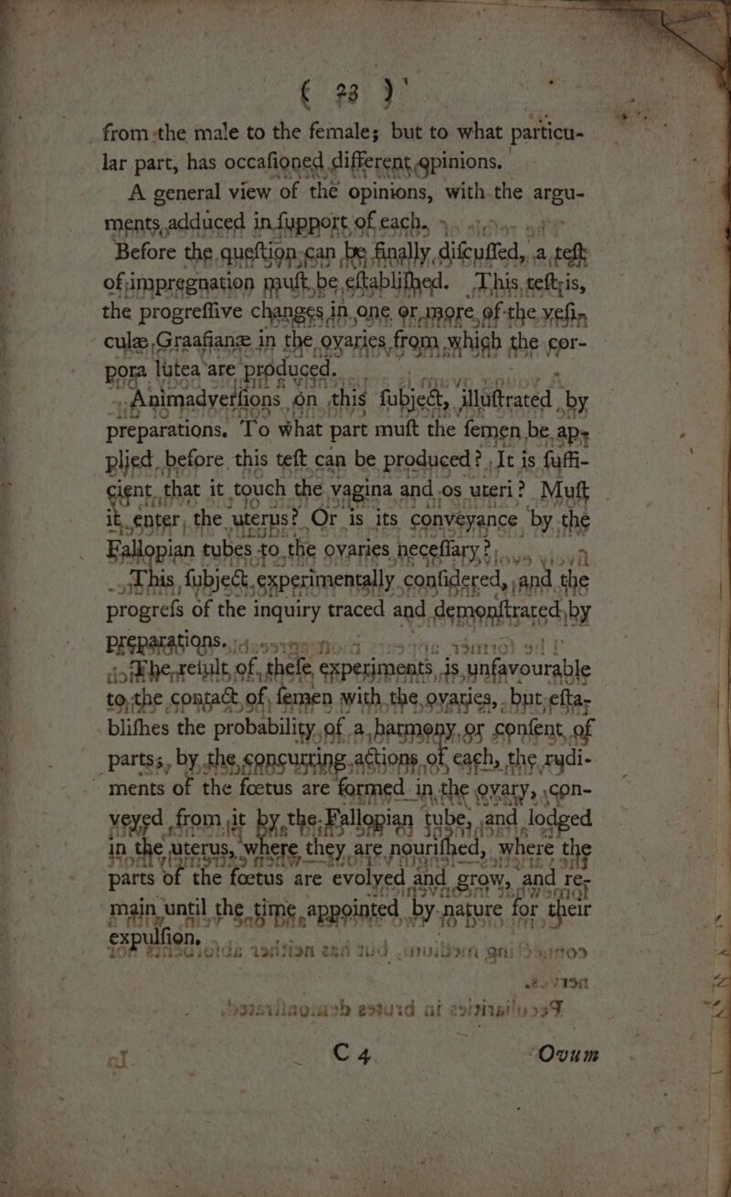 _ fromthe male to the female; but to what particu. lar part, has occafioned different gpinions, a A general view ‘of the opinions, with.the eeu _ ments s.adduced in fupport, GE CaCh 54) st thay ; Before the queftion-can be finally, ditcused, a pen a of impregnation mutt, be ¢ eftablifhed. This, teftyis, q the progrefiive changes 4 in, one. or amore, of: the ¥elin 4 cul ,Graafiane in the oyaries f from which abe cor- ‘ Boe lutea‘are produced. | -Animadyetfions on. this fabjedt, “thathraeed , sby preparations, To what part muft the femen be. plied before, this teft can be produced? , Tei is fa , lent. that it touch the vagina ; and Os uteri : Mutt ¢ enter, ‘the “uterns?” Or 3 is its conveyance by. the Fallopian tubes £0, the ovaries heceflary? Na | this, fubject. experimentally. -confidered, and the | | a progrefs of the i pee traced and. Acgapaltaars hy | So PRERHAS WS dcosrg9 Mod v1 740 7SHND) o: ‘ doth ie vahele, experiments, is, unfavourable | ; to, the ¢ of femen with the ovaries, but tig \ 4 blithes zt oe of a _harme ep ny ‘content, of F . partgs, by, fhe, sensucing., ASHP each, the ‘i ments of the foetus are oe in.the ON ALY. 5 Hd ve ed sO gt the. Fall ian n tube, and ed NaS ch | a uterus, » Where they are, pourifl ed, wh ere the : IT 29 5 parts ‘of th the foctus are evolyed ; and, grow, “and | Ter Prt 4? Tye main | until the HD me. appointed. by parpre fc or ‘their ip ex ul ion, ‘ . 407 @470u30i old $73; 4oiii fon eka ° dist Fi ani der Qh ruInoODd 2 VISE vhoatsiuls 10: woh estuid af &lt; Dit! 93 3T