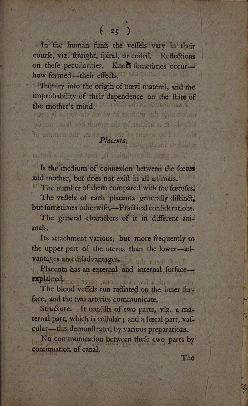 2519 Inthe ‘human: funis the’ veffels*vary’ in’ their courfe, viz. ftraight, fpiral, or coiled. Refle€tions , on thefe peculiarities. Kno®&amp; fometimes occur— a _ how formed—their Cirycea. on ee ap ae | ~- STn@uiry into’ the origin of nevi materni, and the’ ; improbability of their bad eran on the ea of | | | the etcaaa § ease aie hahaa ) ~ Placenta. “Ts the medium ‘of connexion ‘between the foetus and mother, but does not exift in all animals.’ ' The number of them compared with the foetufes; The veffels of each ‘placenta generally diftin@, but fometimes otherwife.—PraCtical confiderations, The general ‘charaéters’ of it’ in different ani- mals, Its attachment various, but more ACE to the upper part of the uterus than the lower—ad- _ vantages and difadvantages. . be erie ‘s | Placenta has an: senna and phe Giriica. ea: explained, ‘ 09. 2th: veer | fk : The blood veftels run na Sap on sie} inner fur- | i face, and the twovarteries communicate, | Bee ah ion ae Structure. It confitts of two patts,, viz. a md- ternal, (part, which i is cellular ; and a foetal part, vaf- . cular—this demonftrated by various preparations, — No communication between thefe two parts by | continuation of canal, Thess: / ~ % s Wy oo nT 8) f rey 4