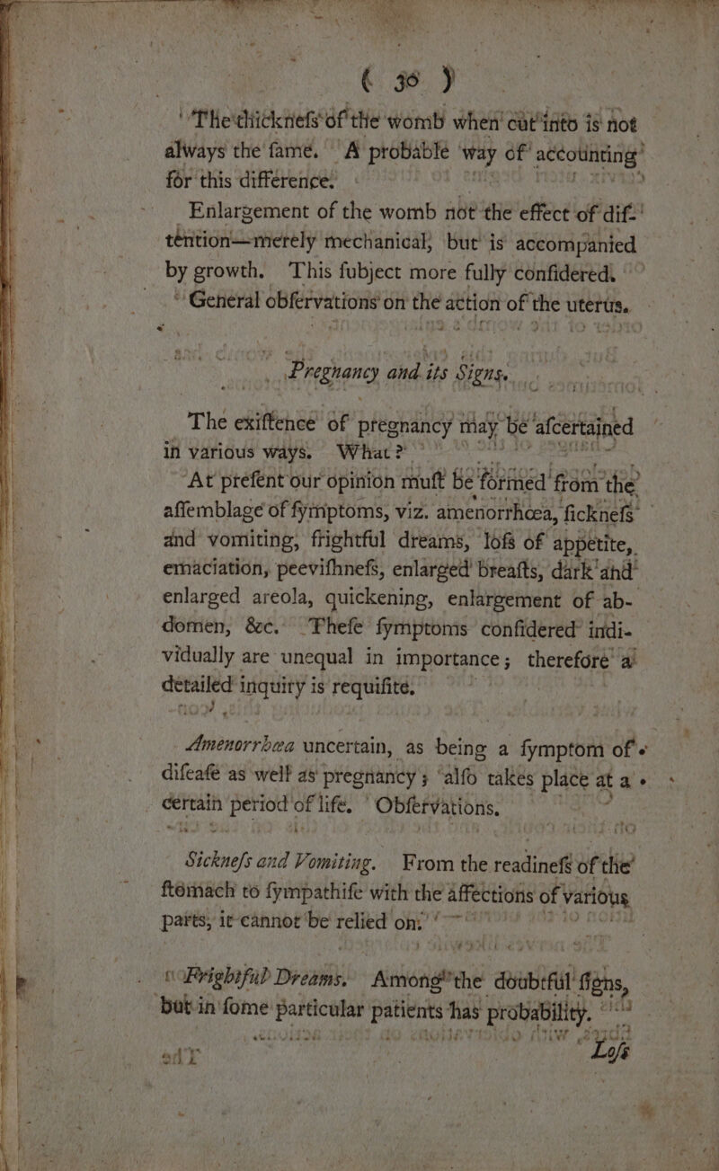 go) ' The thicknefs’ me womb when' catinto is not always the fame. A probable hi of oe oun for this difference: Enlargement of the womb not’ the effect of dif.’ ebaeiancomelely mechanical, but is accompanied growth, This fubject more fully confidered. * General obfervations on the action of Bet uterus. | a “ _ Pregrang oe its ; Signs ii | T he exiftence of pregnancy may be oe in various fs edit = affemblage of ea Be viz. amenorthcea, ficknefs and vomiting, frightful dreams, lofs of appetite, emaciation, peevifhnefs, enlarged breafts, dark'ahdl enlarged areola, quickening, enlargement of ab- domen, &amp;c. —TFhefe fymptoms confidered’ intdi- vidually are’ unequal in importance ; therefore ai piu il uquny is requifite, PONE uncertain, as being a fymptom of's difeafe as welf as pregnancy ; iG takes place at a - certain af gong of life. ’ Obfervations. aber and Vomiting. From the readitile bf the’ ftemach to fympathife with the affections of various parts, ic-cannot ‘be relied ons’ ‘~~ * Con cBoighajud Dread Alii the doubrfull i chs, butin'fome io at has ‘probability. i r “Ei aus &gt; DTW oly L