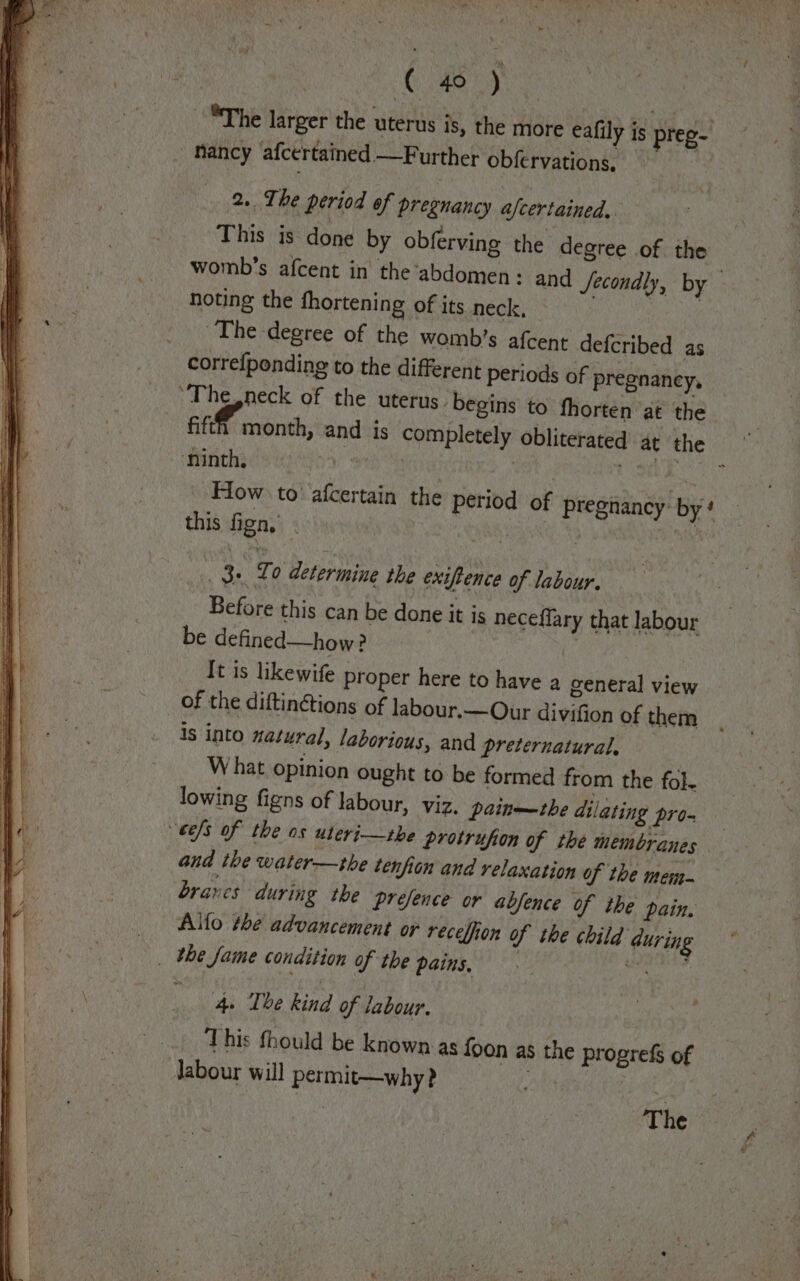 ies Bee va, yee _ SYhe larger the uterus is, the more eafily is preg nancy afcertained —Further obfervations 2.. The period of pregnancy afcertained, This is. done by obferving the degree of the womb’s afcent in the ‘abdomen : and fecondly, by noting the fhortening of its neck, | The degree of the womb’s afcent defcribed as correfponding to the different periods of pregnancy, ‘The,neck of the uterus. begins to fhorten at the fifth month, and is completely obliterated at the Minch sein ) te 2 rae How to afcertain the period of pregnancy: by! this fign, . | ; | ge To determine the exiftence of labour. Before this can be done it is neceflary that labour be defined—how? | It is likewife proper here to have a general view of the diftin&amp;tions of labour.—Our divifion of them is into natural, laborious, and preternatural. What opinion ought to be formed from the fol- lowing figns of labour, viz, paine~the dilating pro- eels of the os uteri—tbe protrufion of the membranes and the water—the tenfion and relaxation of the men brares during the prefence or abfence of the pain, Allo the advancement or recelfion of the child during _ the fame condition of the PAIS ye yi saunitaee 4. The kind of labour. aay _ This fhould be known as foon as the progrefs of Jabour will permit—why? ah) :