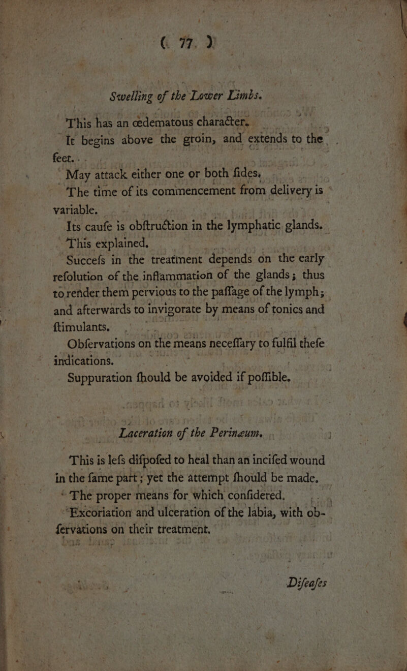 ae Bae ae - a ay ae Seelng of the Lower Limbs. | a % This has an cedematous chavatheet fect. - May attack either one or both fides. variable, This explained. refolution of the inflammation of the glands; thus to render them pervious to the paffage of the lymph; and afterwards to invigorate by means of tonics and {timulants. | Obfervations on ‘ther means neceffary to &gt; fal thefe Suppuration fhould be avoided if pofible, &lt; Laceration of the Perineum, This i is lefs difpofed to heal than an incifed wound in the fame part; yet the attempt fhould be made. “The proper means for which confidered, pate on their treatment. - 4 .