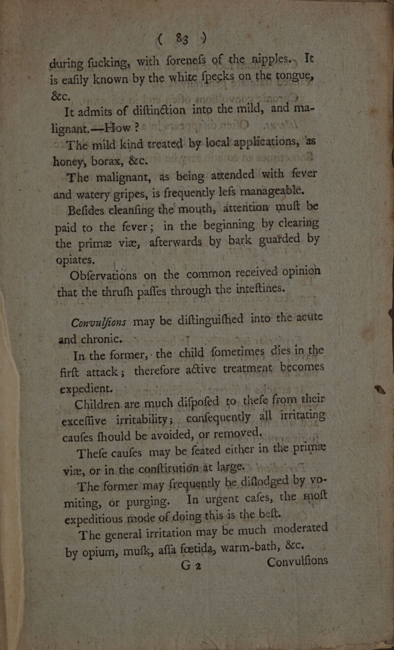 re a 83 &amp;c. It ae of giffinétion into the mild, ‘and ma- lignat, ecHow 26 ets Yara 2, +The mild kind treated be local applications, honey borax, &amp;&amp;c. | a The malignant, as being aeinded sth fever and watery gripes, is frequently lefs manageable. q Befides cleanfing the mouth, attention muft be — : paid to the fever; in the beginning by clearing ; the prime Vie, afterwards i bark guatded by . qpiates, Obfervations on the common received opinion that the thrufh pafles through the anos Convu Hon ons: Tay. be diftinguithed into the acute and chronic. ~ oat In. the former, - ce child caneneneh ae in the firft attack; therefore active treatment becomes expedient. a | Children are much difpoled to shele | som their exceflive irritability ; confequently, all irritating | caufes fhould be avoided, or removed. _ | Thefe caufes may be feated either in the prime vice, or in. the conftirution:at large.) so 4. The former may frequently be diflodged by yo- miting, or purging. In urgent cafes, the mott expeditious mode of doing this-is the beft. | | The general irritation may be much moderated | by opium, mufk, affa foetida, warm-bath, &amp;c. | Ag | G2 Convulfions “EN