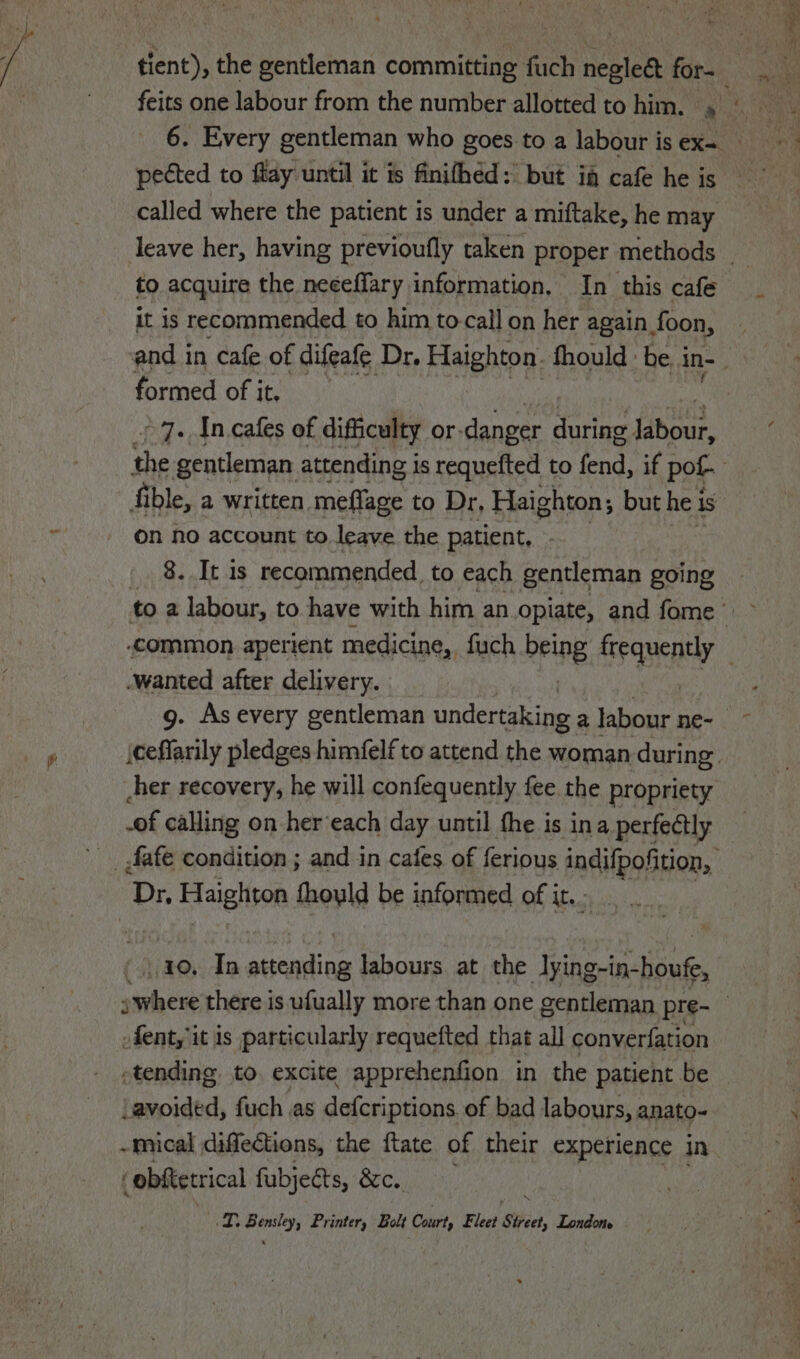 feits one labour from the number allotted to him. 4 pected to flay until it is finithed: but ia cafe he is called where the patient is under a miftake, he may to acquire the neceffary information, In this cafe It is recommended to him to-call on her again. foon, formed of it. ~ 7. In cafes of difficulty or. danger during labou, fi ble, a written meflage to Dr, Haighton; but he i is on no account to leave the patient, - 8. It is recommended to each gentleman going wanted after delivery. cher recovery, he will confequently fee the propriety -of calling on her’each day until the is ina perfectly Dy. Haighton thoyld be informed of it. - 10, In attending labours. at the Iying-in-houf, fent, it is particularly requefted that all converfation -tending to. excite apprehenfion in the patient be Lavoided, fuch ,as defcriptions of bad labours, anato- ‘obftetrical fubjeéts, &amp;c. a ely Printer, Bolt Court, Fleet ‘Sic, ile, — : oe e et