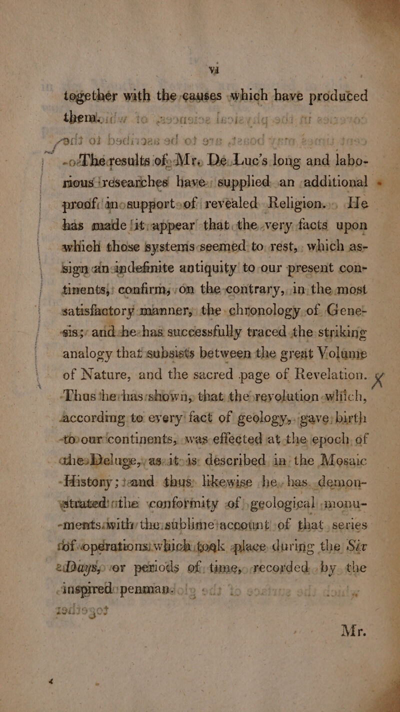 Vd ie wath the, aasites which have pated thendoitiw ta moonoice Lexie rig-ad : &gt; eee . COO O2 bod 119e8 8G OF 9 r “olPherosnlts we Mr De Lee ‘ake we ois nous iresearches have. supplied..an additional | proof; anosupportoof revealed Religion.» He has maide /it;:appear that. the very facts upon | ahich those systems seemed to, rest,, which as- sign ainindefinite antiquity to our present con- tinents,) confirm;,on the-contrary,, in. the most satisfactory manner, the chronology of Gene- iss arid. che-has successfully traced the striking analogy that subsists between the great Volame of Nature, and the sacred page of Revelation. ‘Thus therhas:shown, that the reyolution which, _ according to eyeryifact of geology,..gave) birth -tovour continents, was effected at the epoch, of . thes Deluge, aseatoas: described in the Mosaic — -Histony ; iand. thus) likewise he, has..demon- trated: ithe ‘conformity of geological monu- -ments:withy the sublimetaccownt’ of that. series fof operations: which togk place during the Sir eDaysy vor wees aia tame, recorded. nue jneprred: ipenmaadole st to sostine ods doulw 4 t9ili¢ ~ 13° a Mr.