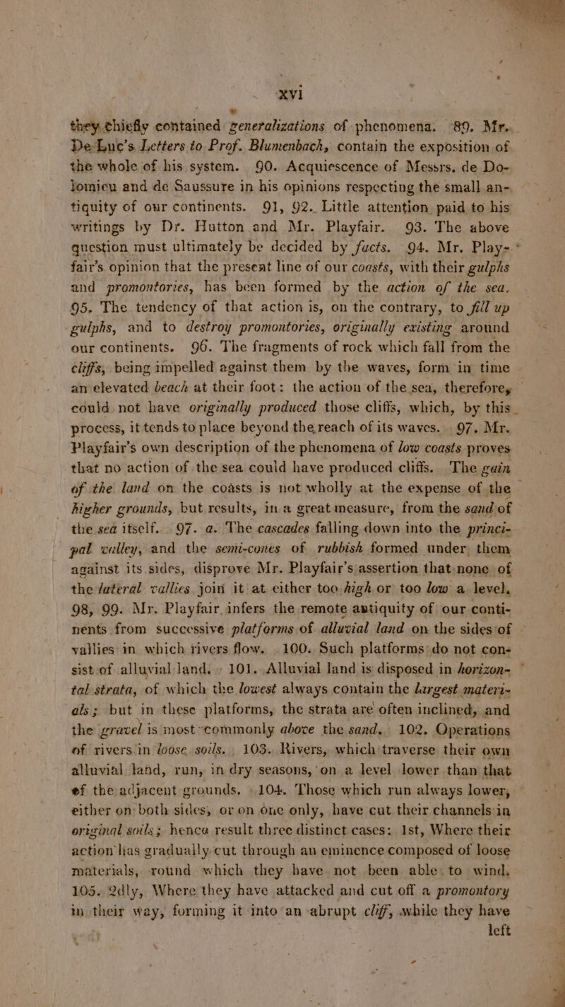 ; e they chiefly contained generalizations of phenomena. 89. Mr.. De-Luc’s Letters to Prof. Blumenbach, contain the exposition of the whole of his system. 90. Acquiescence of Messrs. de Do- tomieu and de Saussure in his opinions respecting the small an-, tiquity of our continents. 91, 92. Little attention paid to his writings by Dr. Hutton and Mr. Playfair. 93. The above fair’s opinion that the present line of our coasts, with their gulphs and promontories, has been formed by the. action of the sea. 95. The tendency of that action is, on the contrary, to fill up gulphs, and to destroy promontories, originally existing around our continents. 96. The fragments of rock which fall from the cliffs, being impelled against them by the waves, form in time process, it tends to place beyond the reach of its waves. 97. Mr. Playfair’s own description of the phenomena of low coasts proves that no action of the sea could have produced cliffs. The gain higher grounds, but results, in a great measure, from the sand of the sea itself. 97. a. The cascades falling down into the princi- pal valley, and the semi-cones of rubbish formed under, them against its sides, disprove Mr. Playfair’s assertion that: none of the fateral vallies join it at either too igh or too low a level. 98, 99. Mr. Playfair.infers the remote antiquity of our conti- vallies in which rivers flow. . 100. Such platforms: do not con- tal strata, of which the lowest always contain the dergest materi- ais; but in these platforms, the strata are often inclined, and the gravel i is most~commonly above the sand. 102. Operations of rivers.in loose soils. 103. Rivers, which traverse their own alluvial land, run, in dry seasons,’on a level lower than that ef the adjacent grounds, | 104. Those which run always lower, either on both sides, or on one only, have cut their channels in original soils; hence result three distinct cases: Ist, Where their action has gradually cut through an eminence composed of loose materials, round which they have not been able. to wind. 105. 2dly, Where they have attacked and cut off a promontory in their way, forming it into an abrupt cl, while they have left -