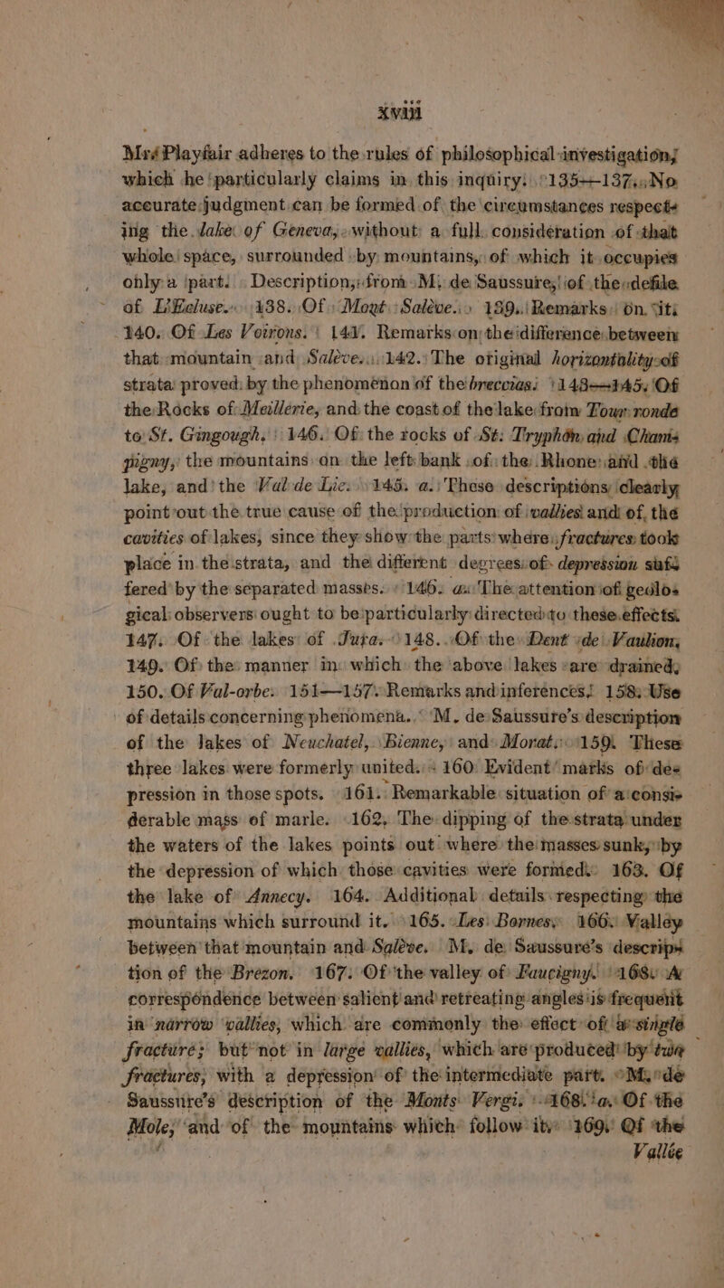 XVAN Msé Playfair adheres to the rules of philosophical investigation; which he ‘particularly claims in. this inquiry: °135+137,,No aceurate:judgment.can be formed of the cireumstances respecte ing the dake of Geneva,,without: a full. consideration of thalt whole) space, surrounded -by mountains, of which it occupies onlya ‘part. . Description; from. M) de Saussure; | iof the:defile af LiKeluse. 438. Of Mogé.Saleve... 189..\ Remarks on. “iti 140. Of Les Vorrons. | 147. Remarks on; the idifference: between that: «mountain and, Saleve.i.:142.: The ofiginal horizontiolitysof strata: proved: by the phenomenan of thebreccias: 1148-945. Of the Rocks of: Mellerie, and: the coast.of thelake frotw Town nonde to: St. Gingough. | 146. Of: the rocks of St: Tryphdén ard Chants gugny, the mountains: on. the left: bank of the:._ Rhone: ahd the lake, and’ the Val-de Lie: ) 145. a. Phese descriptions, clearly, point out the true cause of the production of \vadlies! andi of, the cavities of lakes, since they show: the parts’ where fractures: took place in the strata, and thei different degreessof depression sats fered’ by the separated masses. » 146. a The attention iofi gedlos gical: observers ought to be'particularly directed to these.effects: 147. Of the lakes: of Juta.\148...Of they Dent ide’ Vaulion, 149. Of: the: manner in: which: the ‘above. lakes sare: dramed; 150. Of Val-orbe. 151—157. Remarks andinferences! 158: Use - of details concerning phenomena... ‘M, de Saussure’s description of the lakes of Neuchatel, Bienne, and» Monat,:\159. These three lakes. were formerly united. + 160. Evident’ marks of: des pression in those spots. 164): ‘Remarkable situation of a!econsis derable mass of marle. 162, The dipping of the strata under the waters of the lakes points out where the masses’ sunk, ‘by the depression of which those: cavities were fornied: 163, Of the lake of Annecy. 164. Additional: details respecting the mountains which surround it. 1165. Les: Bornes: 166. Valley — between’ that mountain and Saléve. M, de Saussure’s descrips tion of the Brezon. 167: Of the valley: of Faucigny. '1680 A correspondence between salient'and@ retreating: angles‘is frequent in ‘narrow ‘vallies; which dre commonly the effect “oft: apstrigle fractire; but not in large vallies, which are produced! by” ewe fractures, with a depression’ of the intermediate part, oM ede - Saussnre’s description of the Monts Vergi. :168.'a. Of. the Bees ‘and of the mountains whith: follow: ity: ‘269.’ Qf the Vallée