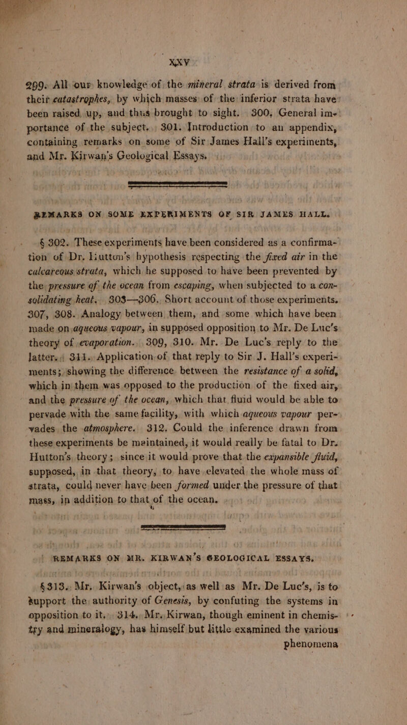 both Kohl 269. All our knowledge of the mineral strata is derived from their catastrophes, by which masses, of the inferior strata have: been raised, up, and thus brought to sight. 300, General ime: portance of the subject... 301. Introduction to an appendix, containing remarks on some of Sir James Hall’s experiments, and Mr. Kirwan’ 's Geological unt So eer REMARKS ON SOME EXPERIMENTS OF SIR JAMES, HALL. § 302. These experiments have been considered as a confirma-~ tion of Dr. Liutton’s hypothesis respecting the fired air in the calcareous strata, which he supposed to have been prevented by the pressure of the ocean from escaping, when subjected to a con~ solidating heat. 303—306., Short account of those experiments. 307, 308. Analogy between them, and some which have been made on,agueous vapour, in supposed opposition to Mr. De Luc’s theary of evaporation... 309, 310. Mr. De Luc’s reply to the Jatters.; 314. Application.of that reply to Sir J. Hall’s experi- ments; shewing the difference between the resistance of a solid, which in| them was opposed to the production of the fixed air, and the pressure of the ocean, which that fluid would be able to pervade with the same facility, with which aqueous vapour per- vades the atmosphere. 312, Could the inference drawn from these experiments be meintained, it would really be fatal to Dr. Hutton’s, theory; since it would prove that the expansible fluid, supposed, in that theory, to have elevated the whole mass of strata, could never have been formed under the pressure of that mass, in addition to that of the ocean. . ; | a | REMARKS ON MR. KIRWAN’S GEOLOGICAL ESSA¥S. &amp;313.. Mr. Kirwan’s object,:as well as Mr. De Luc’s, is to support the authority of Genesis, by confuting the systems in opposition to it, 314, Mr. Kirwan, though eminent in chemis- try and mninerlogys has himself but little examined the various phenomena