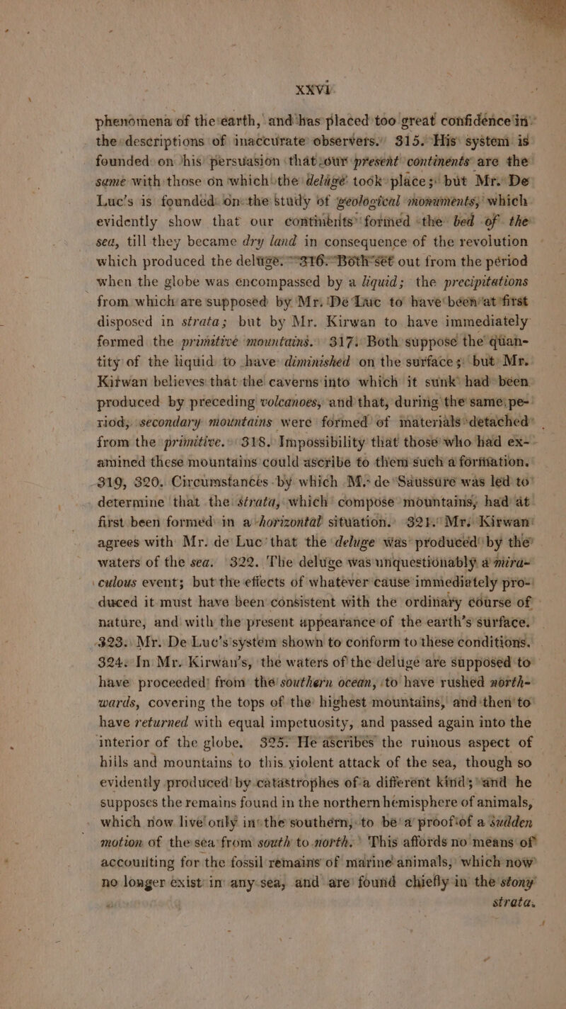 phenomena of the‘earth, and‘has placed too great confidence'in the «descriptions of inaccurate observers.” 315. His: system. is founded: on ‘his’ persuasion that .owr present continents are the same with those on which the deluge’ todk» place 3 but Mr. De Luc’s is founded: on:the study of geological smoruments,’ which evidently show that our continents’ formed «the bed of the sea, till they became dry land in consequence of the revolution which produced the deltige. -3T62Bothsét out from the périod when the globe was encompassed by a Xquid; the precipitations - from which are supposed by Mr. ‘De Inc to’ have been*at ‘first disposed in strata; but by Mr. Kirwan to. have immediately formed the primetive mountains. 317) Both suppose the’ qtian- tity of the hquid to ave diminished on the surfaces: but) Mr. Kitwan believes: that the caverns'into which it sunk’ had: been produced by preceding volcanoes, and that, during the sameipe-: riod, secondary mountains were formed’ of materials:detached” | from the primitive.» 3Y8. Impossibility that those’ who had ex- amined these mountains could ascribe to them such a forfifation. 319, 320. Circumstances -by which M.- de ‘Saussure was led to’ _ determine that the strata, which compose mountains, had at first been formed: im a horizontal situation.. 321. Mr. Kirwan! agrees with Mr. de Luc’that the ‘deluge was’ produced’ by thé’ waters of the sea. 322. The deluge was unquestionably # miira- _culous event; but the effects of whatever cause immediately pro- duced it must have been consistent with the ordinary course of | nature, and with the present appearance of the earth’s surface. 323. Mr. De Luc’s'system shown to conform to these conditions. 324. In Mr. Kirwan’s, the waters of the deluge are supposed to have proceeded! from the! southern ocean, ‘to have rushed zorth- wards, covering the tops of the’ highest mountains, and ‘then’ to have returned with equal impetuosity, and passed again into the interior of the globe. 325. He aScribes the ruinous aspect of hiils and mountains to this. violent attack of the sea, though so evidently produced! by catastrophes ofa different kind;and he supposes the remains found in the northern hemisphere of animals, which now live! otly invthe southern, to be’ a’ proofiof a sudden motion of the sea’from south to.north.’ This affords no means of accouiting for the fossil remains of marine’animals;' which now no longer exist: in any:sea, and are’ found chiefly in the stony Pe strata.