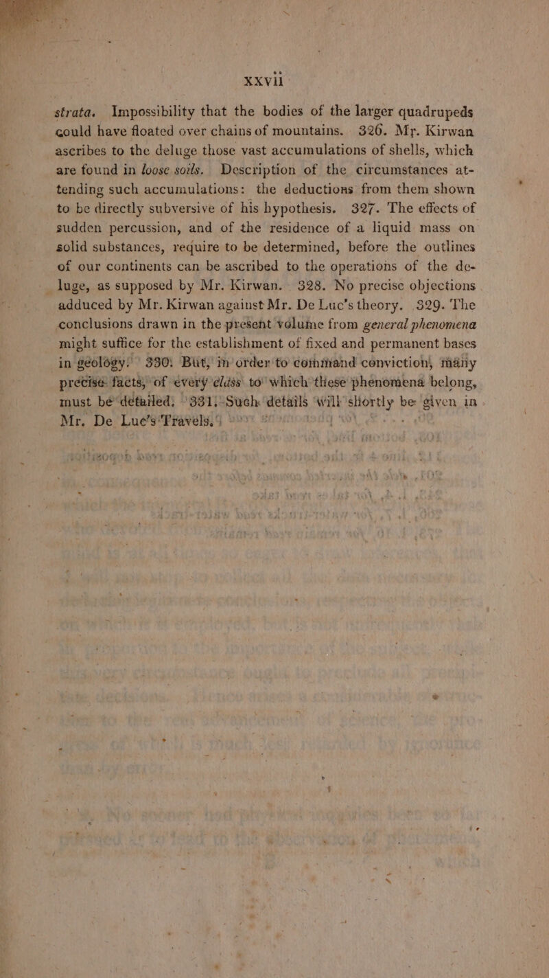 strata. Impossibility that the bodies of the larger quadrupeds could have floated over chains of mountains. 326. Mr. Kirwan ascribes to the deluge those vast accumulations of shells, which are found in loose sods. Description of the circumstances at- tending such accumulations: the deductions from them shown to be directly subversive of his hypothesis. 327. The effects of sudden percussion, and of the residence of a liquid mass on solid substances, require to be determined, before the outlines of our continents can be ascribed to the operations of the de- _ luge, as supposed by Mr. Kirwan. 328. No precise objections adduced by Mr. Kirwan against Mr. De Luc’s theory. 329. The conclusions drawn in the present velume from general phenomena might suffice for the establishment of fixed and permanent bases in géolégy! 330: But,’ in order to command conviction, many precise: facts, of every elds to’ which these phenomena belong, must be detailed; °331)-Such: details w mat ayeely Per, given in Mr. De Lue’s: Fravels.’ é SGNS +9 4%