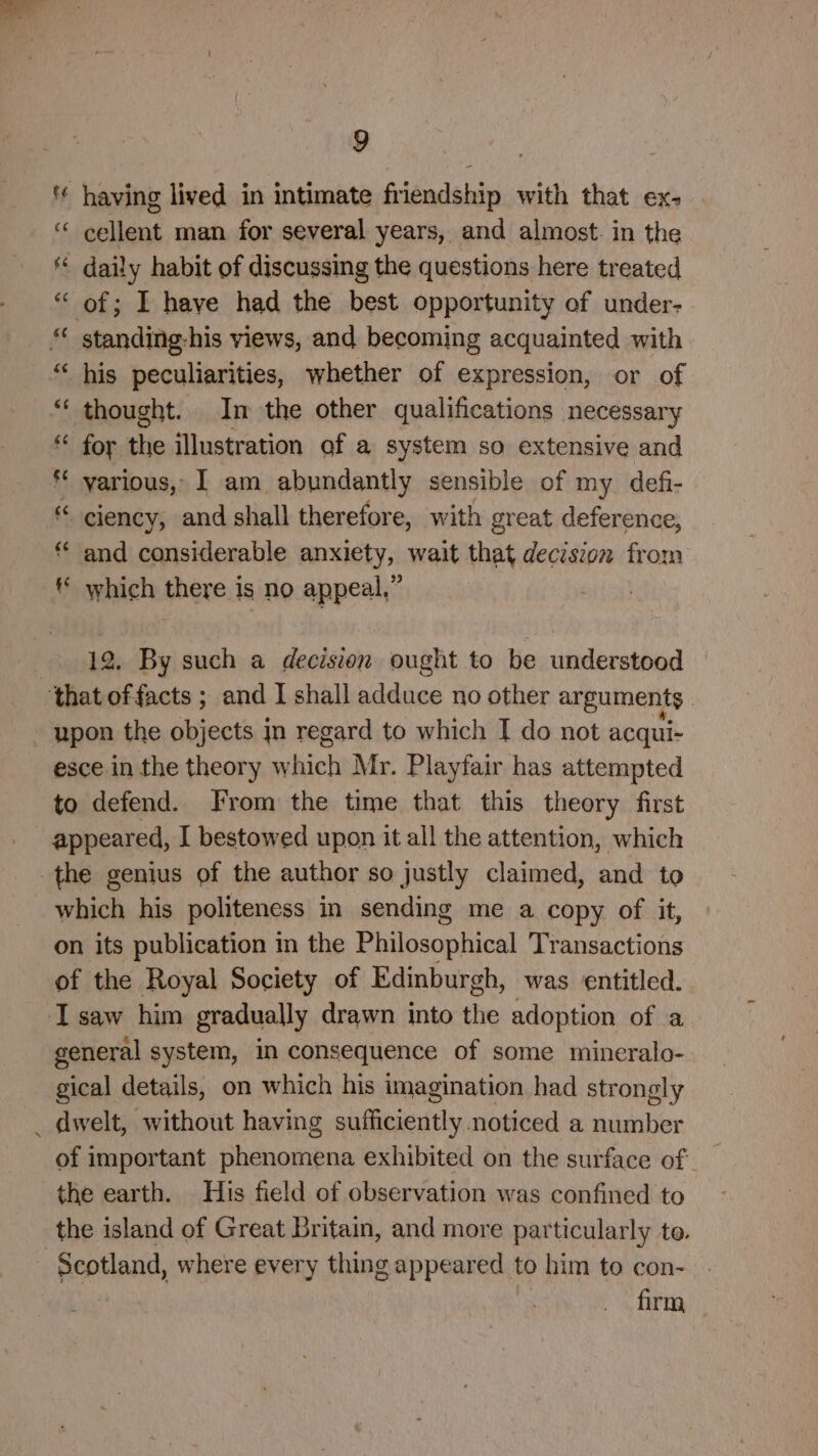 '¢ having lived in intimate friendship with that ex- cellent man for several years, and almost. in the daily habit of discussing the questions here treated “of; I have had the best opportunity of under- “ standing-his views, and becoming acquainted with “ his peculiarities, whether of expression, or of *‘ thought. Im the other qualifications necessary for the illustration of a system so extensive and * various, I am abundantly sensible of my defi- ciency, and shall therefore, with great deference, ** and considerable anxiety, wait that decision from ** which there is no appeal,” ~~ nn A nn 12. By such a decision ought to be understood that offacts ; and I shall adduce no other arguments upon the objects jn regard to which I do not acqui- esce in the theory shit Mr. Playfair has attempted to defend. [rom the time that this theory first appeared, I bestowed upon it all the attention, which the genius of the author so justly claimed, and to which his politeness in sending me a copy of it, on its publication m the Philosophical Transactions of the Royal Society of Edinburgh, was entitled. I saw him gradually drawn into the adoption of a general system, in consequence of some mineralo- gical details, on which his imagination had strongly _ dwelt, without having sufficiently noticed a number the earth. His field of observation was confined to the island of Great Britain, and more particularly to. Scotland, where every thing appeared to him to con- | firm —