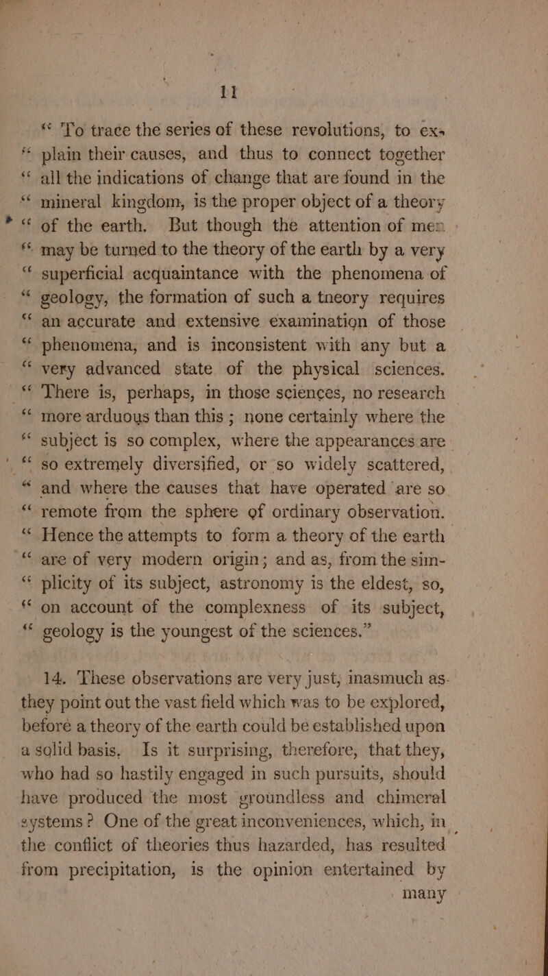 tl - * To trace the series of these revolutions, to exa * plain their causes, and thus to connect together ‘‘ all the indications of change that are found in the * mineral kingdom, is the proper object of a theory “ of the earth, But though the attention of men * may be turned to the theory of the earth by a very “ superficial acquaintance with the phenomena of “ geology, the formation of such a tneory requires an accurate and extensive examination of those phenomena, and is inconsistent with any but a very advanced state of the physical sciences. There is, perhaps, in those sciences, no research more arduous than this ; none certainly where the subject is so complex, where the appearances are so extremely diversified, or so widely scattered, and where the causes that have operated ‘are so “ remote from the sphere ef ordinary observation. “ Hence the attempts to form a theory of the earth “are of very modern origin; and as, from the sim- ‘* plicity of its subject, astronomy is the eldest, so, on account of the complexness of its subject, geology is the youngest of the sciences.” 14. These observations are very just, inasmuch as. they point out the vast field which was to be explored, before a theory of the earth could be established upon a sglid basis, Is it surprising, therefore, that they, who had so hastily engaged in such pursuits, should have produced the most vroundless and chimeral systems? One of the great inconveniences, which, in _ the conflict of theories thus hazarded, has resulted from precipitation, is the opinion entertained by / many -