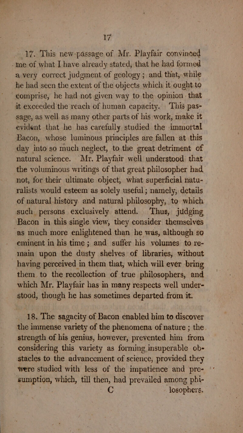 17. This new passage of Mr. Playfair convineed avery correct judgment of geology; and that, while he had seen the extent of the objects which it ought to comprise, he had not given way to the opinion - that it exceeded the reach of human capacity. ‘This pas- sage, as well as many other parts of his work, make it evident that he has carefully studied the immortal Bacon, whose luminous principles are fallen at this day into so much neglect, to the great detriment of natural science. Mr. Playfair well understood that not, for their ultimate object, what superficial natu- ralists would esteem as solely useful; namely, details of natural history and natural philosophy, to which such persons exclusively attend. Thus, judging Bacon in this single view, they consider themselves as much more enlightened than he was, although so eminent in his time; and suffer his volumes to re- having perceived in them that, which will ever -bring them. to the recollection of true philosophers, and which Mr. Playfair has in many respects well under- stood, though he has sometimes departed from it. 18. The sagacity of Bacon enabled him to discover the immense variety of the phenomena of nature ; the. strength of his genius, however, prevented him from considering this variety as forming insuper able ob- stacles to the advancement of science, provided they C losopher $.