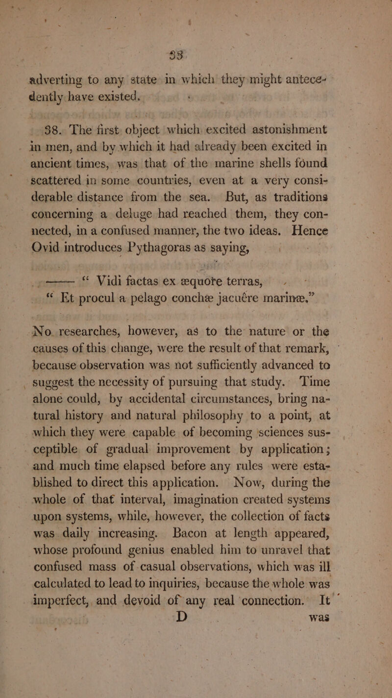 83 adverting to any state in which they might antece- rained have existed, 38. The first ae which, excited astonishment - In men, and by which it had already been excited in ancient times, was that of the marine shells found scattered in some countries, even at a very consi- derable distance from the sea. But, as traditions concerning a deluge had reached them, they con- nected, in a confused manner, the two ideas. Hence Ovid introduces Pythagoras as saying, | »—— “ Vidi factas ex equote terras, _ © Et procul a pelago conche jacuére marine,” No. researches, however, as to the nature or the causes of this change, were the result of that remark, because observation was not sufficiently advanced to _ suggest the necessity of pursuing that study. Time alone could, by accidental circumstances, bring na- tural history and natural philosophy to a point, at which they were capable of becoming ‘sciences sus- ceptible of gradual improvement by application ; and much time elapsed before any rules were esta- blished to direct this application. Now, during the whole of that interval, imagination created systems upon systems, while, however, the collection of facts was daily increasing. Bacon at length appeared, whose profound genius enabled him to unravel that confused mass of-casual observations, which was ill calculated to lead to inquiries, because the whole was imperfect, and devoid of any real connection. It | D | _ was