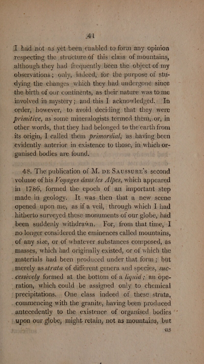 I hdd not as yet been enabled to form any opinion respecting the structure of this class of mountains, although they had frequently been the object of my observations; only,. indeed, for the purpose of stu- dying the changes which they had undergone since the birth of our continents, as their nature was tome involved in mystery ; and this I acknowledged. In order, however, to avoid deciding that they were primitive, as some mineraiogists termed them, or, in other words, that they had belonged to the’earth from its origin, I called them primordial, as having been evidently anterior in existence to those, in whieh or- -ganised. bodies are found. 48. The publication of M. pE Saussurz’s second volume of his Voyages dans les Alpes, which appeared ‘m- 1786, formed the epoch of an important step made in geology. It was. then that a new scene opened upon me, as if a veil, through which I had hitherto surveyed these monuments of our globe, had been suddenly withdrawn. For, from that time, I_ no longer considered the eminences called mountains, of any size, or of whatever substances composed, as masses, which had originally existed, or of which the -materials had been produced under that form; but -merely as strata of different genera and species, suc- _cessively formed at the bottom of a guid; an ope- _ration, which could be assigned only to chemical ' precipitations. One class indeed of these strata, _ commencing with the granite, having been produced _antecedently to the existence of organised bodies upon our globe, might retain, not as mountains, but sis + (ABs.