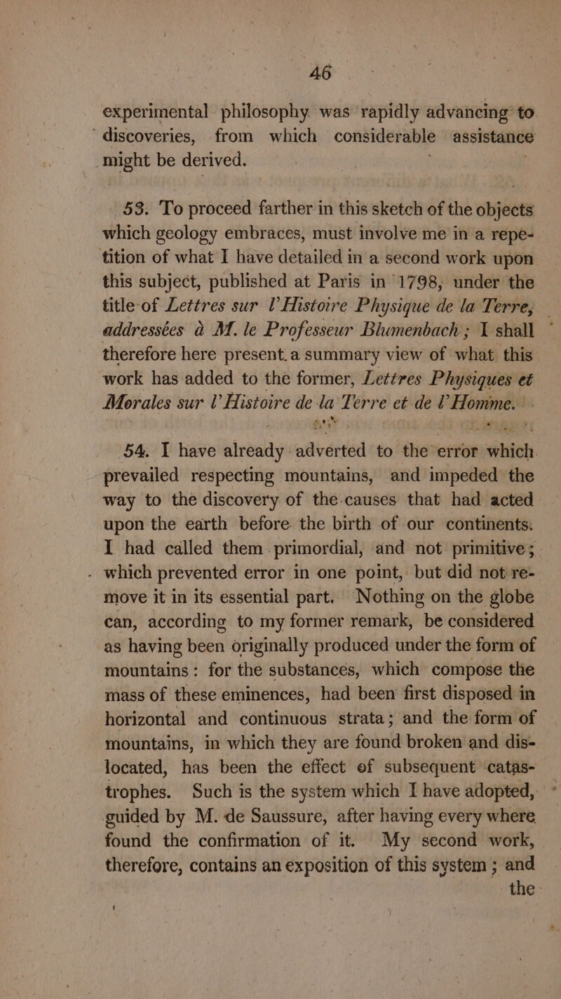 experimental philosophy. was rapidly advancing’ to. ‘discoveries, from which considerable assistance might be derived. 53. To proceed farther in this sketch of the objects which geology embraces, must involve me in a repe- tition of what I have detailed in a second work upon this subject, published at Paris in 1798, under the title of Lettres sur l’ Histoire Physique de la Terre, addressées &amp; M.le Professeur Blumenbach; I shall ° therefore here present.a summary view of what this work has added to the former, Lettres Pin ysiques et Morales sur U Histoire de la Terre et det ‘Homme. 2 ¥ wey ee? 54. I have already: adverted to the’ _ sittoh prevailed respecting mountains, and impeded the way to the discovery of the-causes that had acted upon the earth before the birth of our continents: I had called them - primordial, and not primitive; . which prevented error in one point, but did not re-. move it in its essential part. Nothing on the globe can, according to my former remark, be considered as having been originally produced under the form of mountains: for the substances, which compose the mass of these eminences, had been first disposed in horizontal and continuous strata; and the form of mountains, in which they are found broken and dis- located, has been the effect ef subsequent ‘catas- trophes. Such is the system which I have adopted, ° guided by M. de Saussure, after having every where found the confirmation of it. My second work, therefore, contains an exposition of this system ; and the ‘