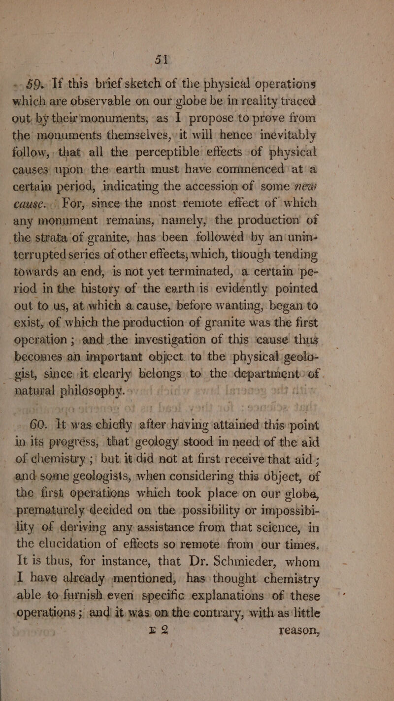 .. 69. If this brief sketch of the physical operations which are observable on our globe be in reality traced out: by their monuments; as I propose to prove from the monuments themselves, it will hence inevitably follow, that, all the perceptible’ effects -of physical causes upon the earth must have commenced at a certain period, indicating the accession of some new causes For, smee the most remote effect of which any monument remains, namely, the production of the strata of granite, has been followed by an‘unin- terrupted series of other effeets, which, though tending towards an end, is not yet terminated, a. certain ‘pe- riod in the history of the earth is eslhiien thy pointed out to us, at which a cause, before wanting, began to exist, of which the production of granite was the first operation ; and the imyestigation of this cause thus becomes an important object to the physical geolo- _gist, since. it clearly ee to the ena si neha euhwag | “60. it was chicky after dvi attained ‘this maine in its pregréss, that geology stood in need of the aid . of chemistry ;' but it did not at first receive'that aid ; and some geologists, when considering this object, of the first operations which took place on our globe, prematurely decided on the possibility or impossibi- lity of deriving any assistance from that science, in the elucidation of effects so remote from our times. It is thus, for instance, that Dr. Schmieder, whom I have alzeady mentioned, has thought chemistry able to furnish even specific explanations of these parabens 5 andi it was on the contrary, with as little EQ reason,