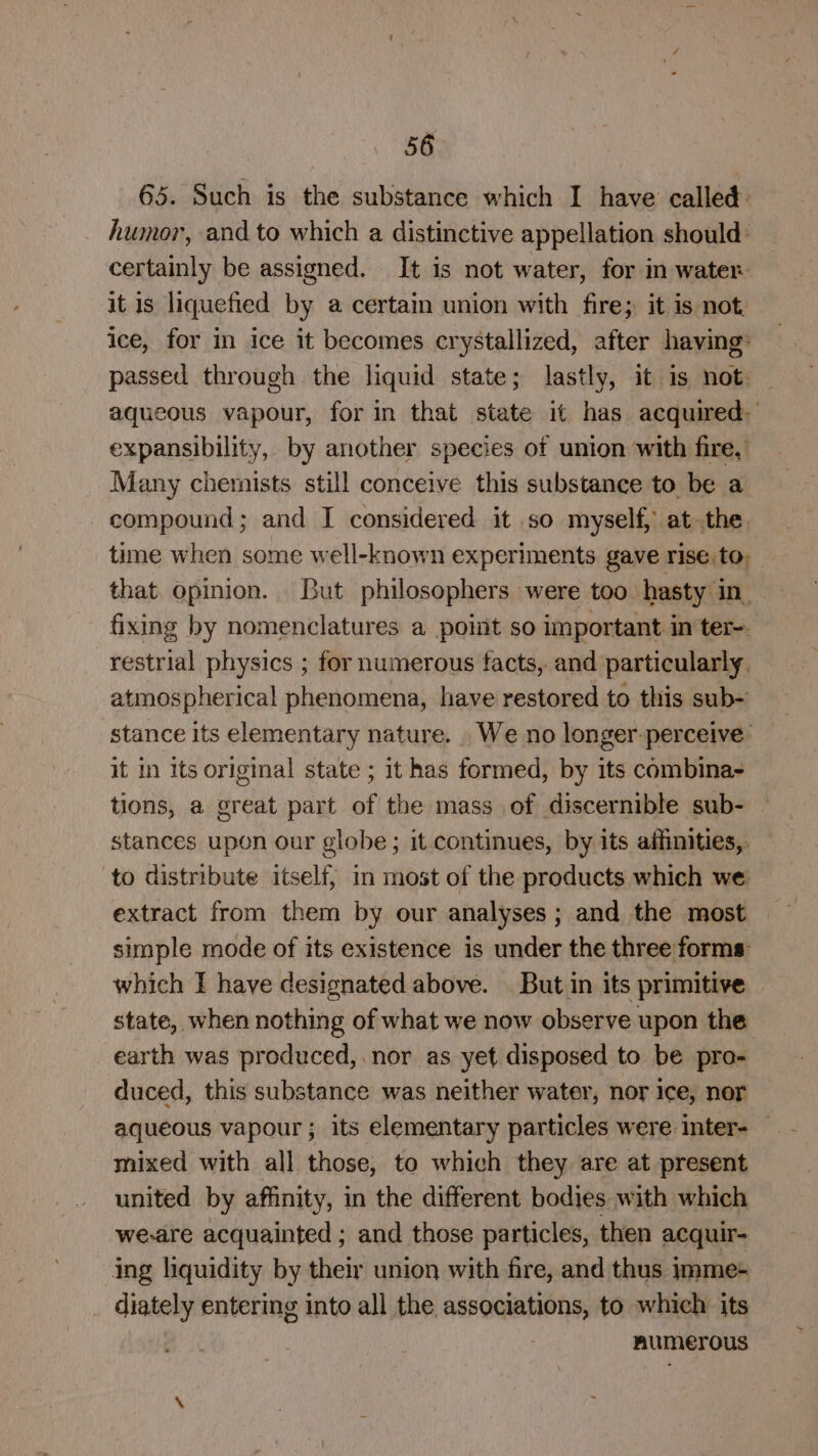 65. Such is the substance which I have called humor, and to which a distinctive appellation should: certainly be assigned. It is not water, for in water. it is liquefied by a certain union with fire; it is not ice, for in ice it becomes crystallized, after having: passed through the liquid state; lastly, it is not. aqueous vapour, for in that state it has acquired expansibility, by another species of union with fire, Many chemists still conceive this substance to be a compound ; and I considered it .so myself, at the time when some well-known experiments gave rise. to. that opinion. But philosophers were too hasty in. fixing by nomenclatures a point so important in ter. restrial physics ; for numerous facts, and particularly. atmospherical phenomena, have restored to this sub- stance its elementary nature. We no longer perceive: it in Its original state ; it has formed, by its combina- tions, a great part of the mass_ of discernible sub- stances upon our globe; it continues, by its affinities, — to distribute itself, in most of the products which we extract from them by our analyses ; and the most simple mode of its existence is under the three forms: which I have designated above. But in its primitive state, when nothing of what we now observe upon the earth was produced, nor as yet disposed to be pro- duced, this substance was neither water, nor ice, nor aqueous vapour ; its elementary particles were inter- — mixed with all those, to which they are at present united by affinity, in the different bodies with which we-are acquainted ; and those particles, then acquir- ing liquidity by their union with fire, and thus imme+ diately entering into all the associations, to which its numerous