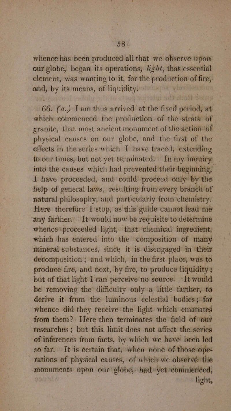 whence has been produced all that we observe upon our globe, began its operations, Leht, that essential element, was wanting to it, for the production of fire,. and, by its means, of liquidity. 66. (a..) Tam thus arrived at the fixed périod, at which commenced the production of the strata of granite, that most ancient monument of the action ‘of physical causes on our globe, and the first of the effects in the series which I have traced, extending to our times, but not yet terminated. In my inquiry into the causes which had prevented theirbeginning, | I have proceeded, and could proceed only by the help of general laws, resulting from every branch’ of natural philosophy, and par tieularly from chemistr y: Here therefore I'stop, as this @uide cannot lead me ‘any farther.’ It would now be requisite to determiné whence proceeded licht, that chemical meredient, which ‘has entered into the composition of many fineral substances, smce it is disengaged in ‘their decomposition ; and which, in the first place, was to produce fire, and next, by are to produce liquidity ; but of that light I can perceive no source. It would be removing the difficulty only a little farther, to derive it from the luminous eelestial bodies; for whence did they receive the light which emanates from them? Here then terminates the field of ‘our researches ; but this limit does not affect the series ‘of inferences from facts, by which we have been led s6 far. It is éertain that, when none of those opec - Fations of physical causes, of whicli we observé' the monuments upon our ‘globe, had: yet ‘commienéed, light,