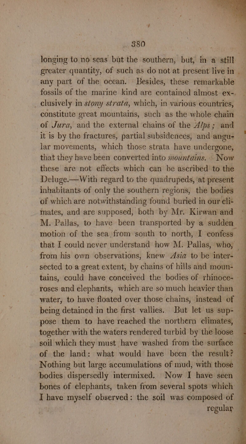 longing to no seas but the southern, but, in a still greater quantity, of such as do not at present live in ‘any part of the ocean. Besides, these remarkable fossils of the marine kind are contained almost: ex-. _ clusively in stony strata, which, in various countries, constitute great mountains, such as the whole chain of Jura, and the external chains of the Alps ; and it is by the fractures, partial subsidences, and angu- lar movements, which those strata have undergone, that they have been converted into mountains. . Now these are not effects which can be ascribed to the Deluge.—With regard to the quadrupeds, ‘at present inhabitants of only the southern regions, the bodies of which are notwithstanding found buried in our cli- mates, and are supposed, both by Mr. Kirwan and M. Pailas, to have been transported by a sudden” motion of the sea. from ‘south to north, I confess that I could never understand how M. Pallas, who, from his own observations, knew Asia to be inter- sected to a great extent, by chains of hills and moun- water, to have floated over those chains, instead of pose them to have reached the northern climates, together with the waters rendered turbid by the loose soil which they must have washed from the surface of the land: what would have been the result? - Nothing but large accumulations of mud, with those bodies dispersedly intermixed. Now I have seen bones of elephants, taken from several spots which I have myself observed: the soil was composed of } | regular ‘ 4 \