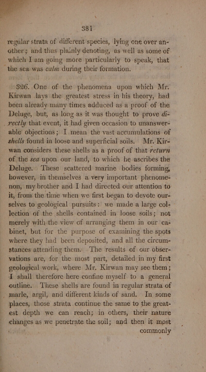 other; and thus plainly denoting, as well as some of which Iam gomg more particularly to speak, that 326. One of the phenomena upon which Mr. Kirwan lays the greatest stress in his theory, had been already many times adduced as a proof of the Deluge, but, as long.as it was thought to prove di- able objections; I. mean the vast accumulations of shells found in loose and superficial soils. Mr. Kir- wan considers these shells as a proof of that return of the sea upon our land, to which he ascribes the Deluge. ‘These scattered marine bodies forming, | however, in themselves a very important phenome- it, from the time when we first began to devote our- selves to geological pursuits: we made a large col- | lection of the shells contained in loose soils; not binet, but for the purpose of examining the spots stances attending them. ‘The results of our obser- vations are, for the most part, detailed in my first geological work, where Mr. Kirwan may see them; I shall therefore here confine myself to a general } places, those strata.continue the same to the great- est depth we can reach; in others, their nature commonly”