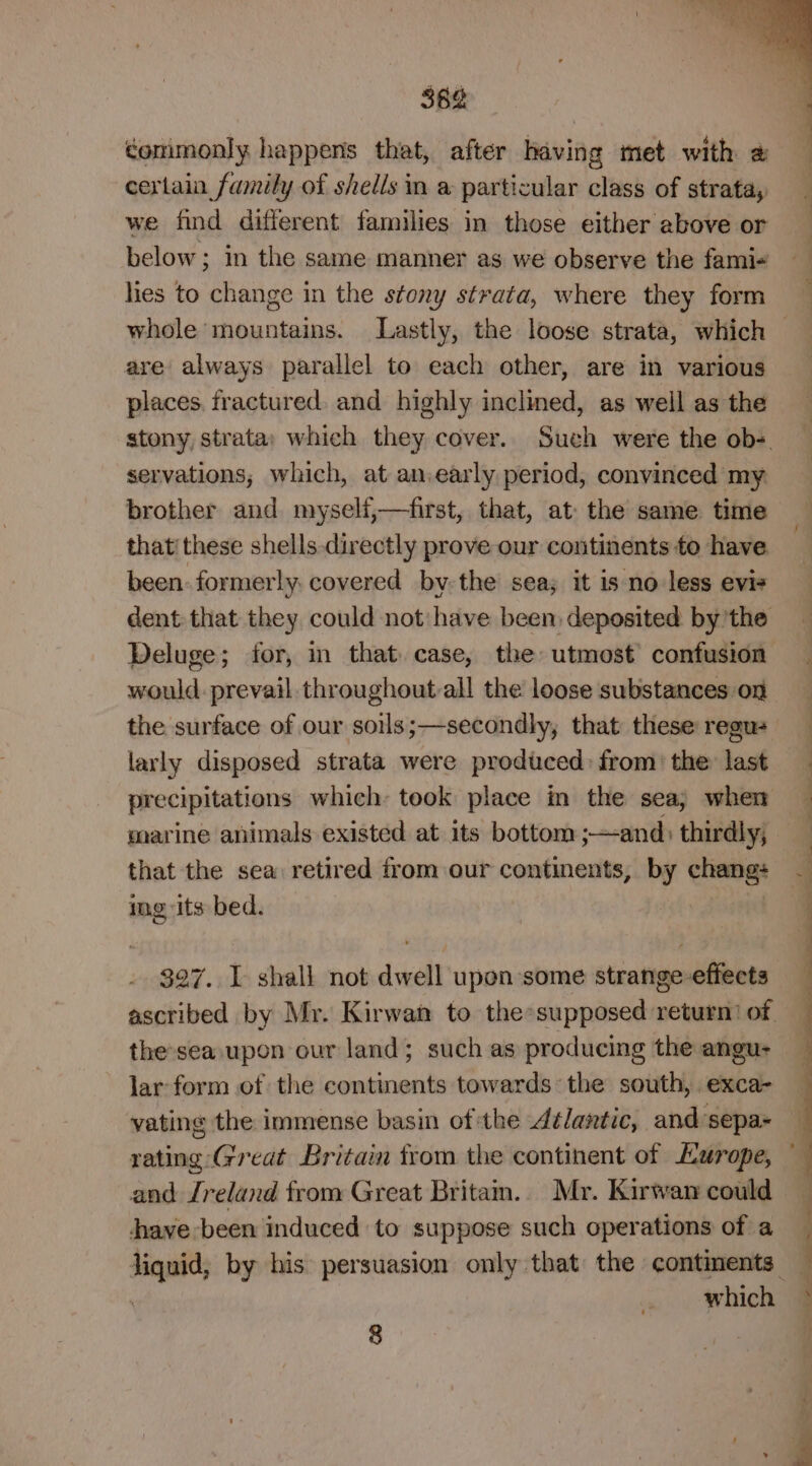 362 conimonly happens that, after having met with 2 certain family of shells in a particular class of strata, we find different families in those either above or below; in the same manner as we observe the fami- hes to change in the stony strata, where they form are always parallel to each other, are in various places. fractured. and highly inclined, as well as the stony, strata; which they cover. Such were the ob- servations, which, at an,early period, convinced my brother and myseli,—first, that, at the same time that' these shells directly prove our continents to have been: formerly. covered by-the sea; it is no less evis dent that they could not: have been deposited by'the Deluge; for, in that case, the utmost confusion would. prevail throughout-all the loose substances on the surface of our soils;—secondly, that these regu larly disposed strata were produced: from: the last precipitations which: took place in the sea; when marine animals existed at its bottom ;—and: thirdly, that the sea retired from our continents, by — img its bed. the-sea upon our land; such as producing the angu- lar form of the continents towards: the south, exca- rating Great Britain from the continent of Hurope, and Jreland from Great Britam. Mr. Kirwan could dhave been induced to suppose such operations of a 8 n a