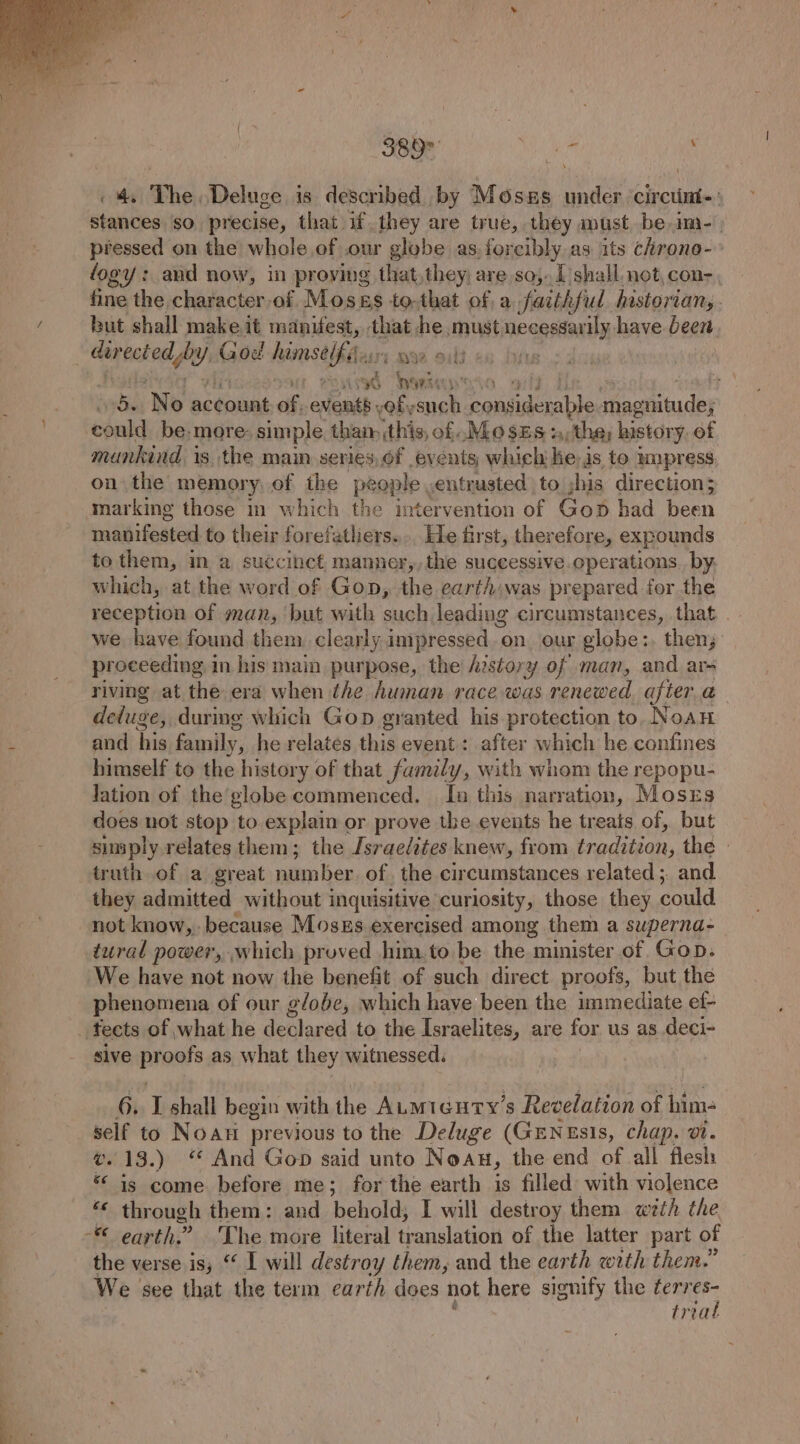 4 The Deluge is described by Mosns under circin-: stances so precise, that if they are true, they must be im-- pressed on the whole of our globe as.forcibly as its chrono- fogy : aud now, in proying that,they, are so,. 1 shall. not, con- fine the character of Mosss to-that of, a faithful historians - but shall make it manifest, that he must neegeaAN have been deptesoa fs) God himsel tbat u's Qe ould ) ised neers + ‘ssdiny No be Giivat of, events vob, ae ees iacbieide} could be.more simple than: (this, of MO SES +; the, history. of mankind i 1s the main series, of events which he, is to mpress on the memory, of the people , entrusted to jhis direction; marking those in which the imtervention of Gop had been nia aaa to their forefatliers.... He first, therefore, expounds to them, in a succinct, manner,, the successive. operations. by. which, at the word of Gon, the earth was prepared for the reception of man, but with such leading circumstances, that | we have found them clearly impressed. on our globe:, then; proceeding in his main purpose, the history of man, and ar- riving at the era when the Awman race ie renewed. after.a delugey, during which Gop granted his protection to, Noan and hia family, he relates this event: after which he confines himself to the history of that family, with whom the repopu- lation of the’globe commenced. In this narration, Mosxrs does not stop to explain or prove the events he treats of, but simply relates them; the Israelites knew, from traditsan, the | truth of a great number. of. the circumstances related ;. and they admitted without inquisitive curiosity, those they could not know, because Moszs exercised among them a superna- tural power, which proved him.to be the minister of Gop. We have not now the benefit of such direct proofs, but the phenomena of our g/obe, which have been the immediate ef- _ fects of what he declared .to, the Israelites, are for. us as.deci- sive pr oofs as what they witnessed. 6. I shall begin with the ALmicury’s Revelation of him- self to Noati previous to the Deluge (GENzsIs, chap. 1. v.13.) “ And Gop said unto Noau, the end of all flesh “ is come before me; for the earth is filled with violence Fs earth.” The more literal translation of the latter part of the verse is, “ I will destroy them, and the earth with them.” We see that the term earth does not here signify the ferr e trea