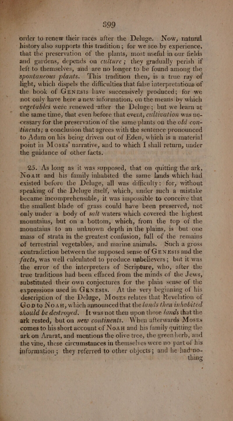 ‘order to renew their races after the Deluge. Now, natural history also supports this tradition; for we sce by experience, that the preservation of the plants, most useful in our fields and gardens, depends on cwlture ; they gradually perish if left to themselves, and are no longer to be found among the spontaneous plants. ‘This tradition then, is a true ray of light, which dispels the difficulties that false interpretations of the book of GENEsIs have successively produced; for we not only have here anew information, on the means by which vegetables were renewed -after the Deluge; but we learn at the same time, that even before that event, cudizvation was ne- -cessary for the preservation of the same plants on the ofd con- _ tenents; a conclusion that agrees with the sentence pronounced to Adam on his being driven out of Eden, which is a materia! point in Moses’ narrative, and to which I shall return, under the guidance of other facts. 25. As long as it was supposed, that on quitting the ark, Noaun and his family inhabited the same lands which had existed before the Deluge, all was difficulty: for, without speaking of the Deluge itself, which, under such a mistake became incomprehensible, it was impossible to conceive that the smallest blade of grass could have been preserved, not only under a body of sa/t waters which covered the highest mountains, but on a bottom, which, from the top of the mountams to an unknown depth in the plains, is but one mass of strata in the greatest confusion, full of the remains of terrestrial vegetables, and marine animals. Such a gross contradiction between the supposed sense of GEN Ests and the facts, was well calculated to produce unbelievers ; but it was the error of the mterpreters of Scripture, who, after the true traditions had been effaced from the minds of the Jews, substituted their own conjectures for the plain sense of the ‘expressions used in Genesis. At the very begianing of his description of the Deluge, Moszs relates that Revelation of Gopto Noau, which announced that the dands then inhabited should be destroyed. It was not then upon those /ands that the ark rested, but on new continents. When afterwards Mosss comes to his short account cf NoAug and his family quitting the ark on Ararat, and mentions the olive tree, the green herb, and the vine, these circumstances in themselves were no part of his information ; they referred to other objects; and he had»no- . : thing ’