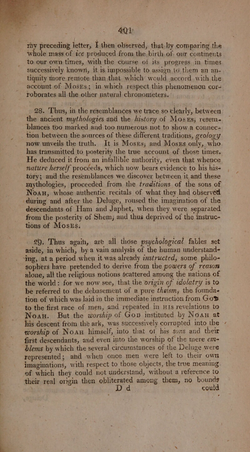 a 4Q) ; | ‘ I ray preceding letter, I then observed, that. by comparing the whole mass of zce produced from the birth of: our continents successively known, it is impossible to assign t6 them an an- tiquity more remote than that which would accord. with the account of MosxEs; in whieh respect this phenomenon cor- roborates all the other natural chronometers. 28. Thus, inthe resemblances we trace so clearly, between the ancient mythologies and the history of Moses; reseme blances too marked and too numerous not to show a connec- _ tion between the sources of these different traditions, geology now unveils the truth. It is Moses; and Moszs only, who has transmitted to posterity the true account of those times. He deduced it from an infallible authority, even that whence nature herself procéeds, which now bears evidence to his his- tory; and the resemblances we discover between it and these mythologies, proceeded from the traditions of the sons of Noan, whose authentic recitals of what they had observed during and after the Deluge, roused the imagination of the descendants of Ham and Japhet, when they were separated from the posterity of Shem; and thus deprived of the instruc- tions of Mosés; | 29. Thus again, are all those psychological fables set aside, in which, by a vain analysis of the human understand- ‘ing, at a period when it was already instructed, some philo- sophers have pretended to derive from the powers of reason alone, all the religious notions scattered among the nations of the world: for we now see, that the orzgin of rdolatry is to be referred to the debasement of a pure theism, the founda- tion of which was laid in the immediate instruction from GoS to the first race of men, and repeated in HIs revelations to Noau. But the worship of Gop instituted by Noan at his descent from the ark, was successively corrupted into the worship of Noau himself, into that of bis suxs and their first descendants, and even into the worship of the mere em- blems by which the several circumstances of the Deluge were represented; and when once men were left to their own imaginations, with respect to those objects, the true meaning, of which they could not understand, without a reference to their real origin then obliterated among them, no bounds , D ) could 4