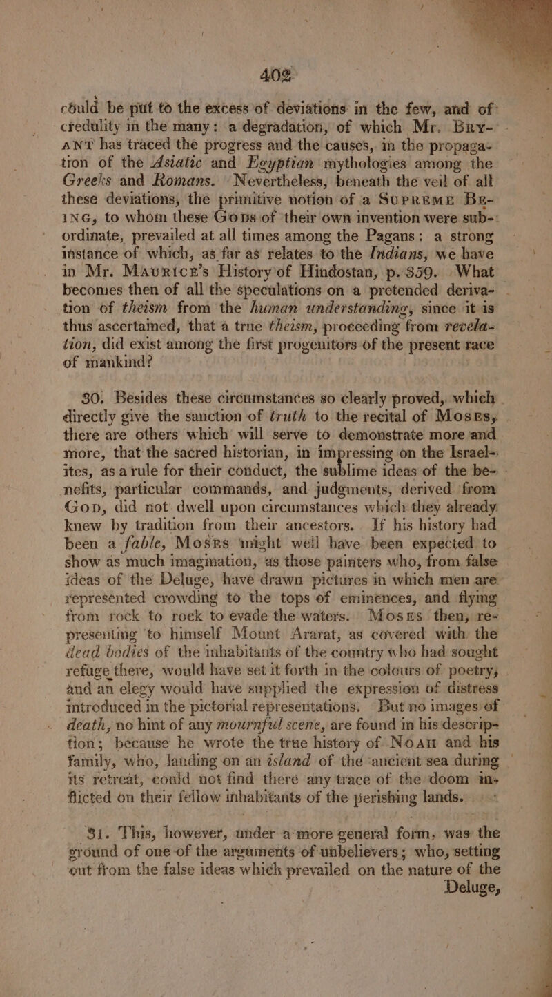 could be put to the excess of deviations in the few, and of: credulity in the many: a degradation, of which Mr. Bry- ANT has traced the progress and the causes, in the propaga- tion of the Asiatic and Egyptian mythologies among the Greeks and Romans. Nevertheless, beneath the veil of all these deviations, the primitive notion of a SurprEME Be- inG, to whom these Goons of ‘their own invention were sub-: ordinate, prevailed at all times among the Pagans: a strong instance of which, as far as relates to the Indians, we have in Mr. Mavricr’s History of Hindostan, p. 859. What becomes then of all the speculations on a pretended deriva- _ tion of theism from the human understanding, since it is thus ascertamed, that a true theasm, proceeding from revela- tion, did exist among the first progenitors of the fircsome race of mankind? | 30. Besides these circumstances so clearly proved, which - directly give the sanction of truth to the recital of Moses, . there are others which will serve to demonstrate more ‘and more, that the sacred historian, in impressing on the Israel=. ites, asarule for their conduct, the sublime ideas of the be- - nefits, particular commands, aiid. judgments, derived from Gop, did not: dwell upon circumstances which they already. knew by tradition from their ancestors... If his history had been a fable, Mosns ‘might well have been expected to show as much imagination, as those painters who, from false ideas of the Deluge, have drawn pictures in which men are represented crowding to the tops of eminences, and flymg from rock to rock to evade the waters. Moses then, re presenting ‘to himself Mount Ararat, as covered with: the dead bodies of the mbhabitants of the country who had sought refuge. there, would have set it forth in the colours of poetry; and an elegy would have supplied the expression of distress introduced in the pictorial representations. But no images: death, no hint of any mournful scene, are found in his deserip-= fion; because he wrote the true history of Noa and his family, who, landing on an ésland of the ‘ancient sea durmg its retreat, could not find there any trace of the doom im, flicted on their fellow ihhabrtanits of the perishing lands... ~ 31. This, however, inide amore general form, was’ ‘the sround of one-of the arguments of unbelievers; who, setting out from the false ideas which prevailed on the nature of the | | : Deluge,