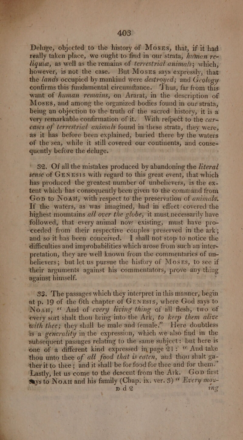 / Deluge, objected to the history of Mosus, that, if it had really taken place, we ought to find in our strata, heman re- liquie, as well as the remains of terrestrial animals; which, however, is not the case. But Moses says expressly, that the /ands occupied by mankind were destroyed; and Geology confirms this fundamental circumitance. ‘Ihus, far from this want of Auman remains, on Ararat, in the description of Moses, and among the organized bodies found im our strata, being an objection to the truth of the sacred: history, it is a very remarkable confirmation of it. With refpeét to the car- cases of terrestrial animals found in these strata, they were, as it has before been explained, buried there by the waters of the’sea, while it still covered our continents, and conse- quently before the deluge. ih ' $2. Of all the mistakes produced by abandoning the dteral sense of GENES1S with regard to this great event, that which has produced the greatest number of unbelievers, is the ex- tent which has consequently been given to the command from Gop to Noan, with respect to’the preservation of animals. If the waters, as was imagined, had in effect’ covered the highest mountains a// over the globe, it must necessarily have followed, that every animal now ‘existing, must have pro- -ceeded from their respective couples preserved in the ark; and so it has been conceived. I shall not stop to notice the difficulties and improbabilities which arose from such an inter+ pretation, they are well known from the commentaries of un- believers; but let us pursue the history of Moses, to see if their arguments against his commentators, prove any thing against himself. : 33. The passages which they interpret in this manner, begin | at p. 19 of the 6th chapter of GENEsts, where God says to Noan, “ And of every hving thing of all flesh, two of every sort shalt thou bring into the Ark, to keep them alive with thee; they shall be male and female.” Here doubtless isa’ generality in the expression, which we'also find in the ‘subsequent passages relating to the same subject: but here ts one of a different kind expressed in page 21: ‘ And take thou unto thee of all food that is eaten, and thou shalt ga- ther it to thee; and it shall be for food for thee and for them.” Lastly, let us come to the descent from the Ark. Gop first @ays to Noan and his family (Chap. ix. ver. 3) “ Every mov- a nd me