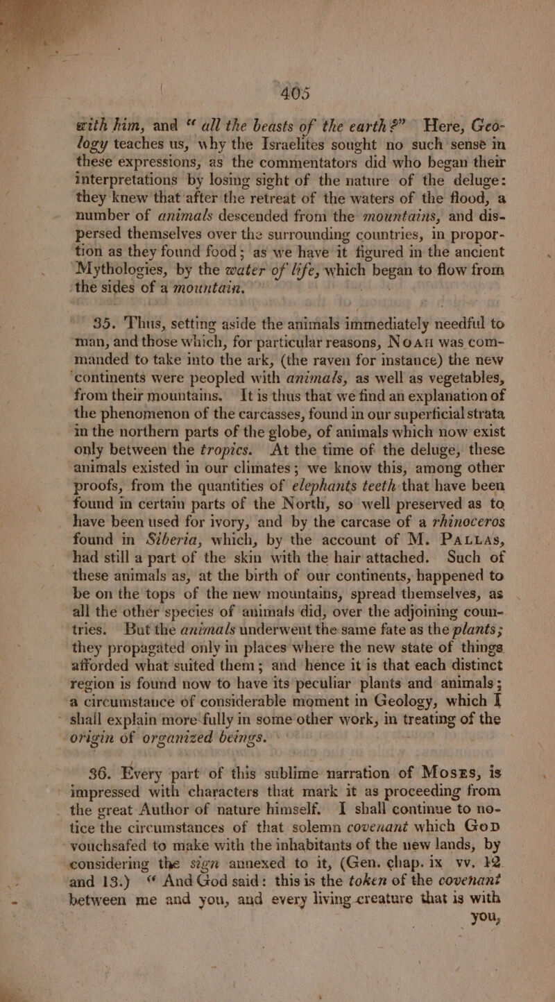 with him, and “ all the beasts of the earth?” Here, Geo- logy teaches us, why the Israelites sought no such sensé in these expressions, as the comijelitators: did who began their interpretations by losing sight of the nature of the. deluge: they knew that ‘after the retreat of ‘the waters of the flood, a number of animals descended from the mountains, and dis- persed themselves over the surrounding countries, in propor- tion as they found food; as we have it figured in the ancient “Mythologies, by the water of life, which tee to flow from ‘the sides of a mountain, — 35. Thus, setting aside the animals immediately needful to man, and those which, for particular reasons, NoAH was com- manded to take into the ark, (the raven for instance) the new ‘continents were peopled with animads, as well as vegetables, from their mountains, It is thus that we find an explanation of the phenomenon of the carcasses, found in our superficial strata in the northern parts of the globe, of animals which now exist only between the tropics. At the time of the deluge, these animals existed m our climates; we know this, among other proofs, from the quantities of elephants teeth that have been found in certaim parts of the North, so well preserved as to have been used for ivory, and by the’ carcase of a rhinoceros found in Szberia, which, by the account of M. Pattas, had still a part of the skin with the hair attached. Such of these animals as, at the birth of our continents, happened to be on the tops of the new mountains, spread themselves, as all the other species of animals did, over the adjoining coun- tries. But the animals underwent the same fate as the plants; they propagated only in places where the new state of things afforded what suited them; and hence it is that each distinct region is found now to have its peculiar plants and animals ; a circumstance 6f considerable moment in Geology, which | ~ shail explain more-fully in some other work, in treating of the “origin of organized beings. ; 36. Every part of this sublime narration of Moszs, is - impressed with characters that mark it as proceeding from _ the great Author of nature himself. I shall continue to no- tice ‘thie circumstances of that solemn covenant which Gop vouchsafed to make with the inhabitants of the new lands, by considering the sign annexed to it, (Gen. chap. ix wv. 12 and 13.) “ And God said: this is the token of the covenant between me and you, and every living creature that is with , 7 you,