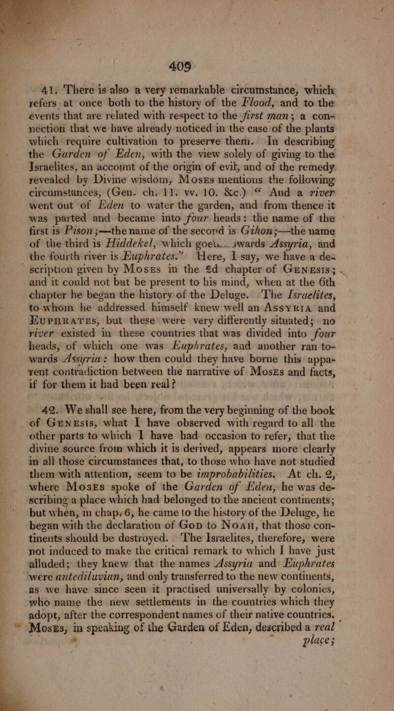 41. There is also a very remarkable circumstance, which refers at once both to the history of the L’/ood, and to the events that are related with respect to the first man; a con- nection that we have already noticed in the case of the plants which require cultivation to preserve them. In describing the Garden of Eden, with the view solely of giving to the Israelites, an account of the origin of evil, and of the remedy revealed by Divine wisdom, Moses mentions the following circumstances, (Gen. ch. 11. vv. 10. &amp;c.) “ And a river went out of den to water the garden, and from thence it was parted and became into four heads: the name of the — first is Pison ;—the name of the second is Gzhon ;—the name of the third is Hiddekel, which goeu... »wards Assyria, and the fourth river is Euphrates.” Here, lsay, we have ade scription given by Moses in the €d chapter of GENEsIs; . and it could not but be present to his mind, when at the 6th chapter he began the history of the Deluge. ‘The Israelites, to whom he addressed himself knew well an Assyria and EUPHRATES, but these were very differently situated; no river existed in these countries that was divided into four heads, of which one was Euphrates, and another ran to- wards Assyria: how then could they have borne this appa- rent contradiction between the narrative of Moses and facts, if for them it had been real? 42. We shall see here, from the very beginning of the book of Genesis, what I have observed with regard to all the other parts to which I have had: occasion to refer, that the divine source from which it is derived, appears more clearly in all those circumstances that, to those who have not studied them with attention, seem to be zmprobabilities. At ch. 2, where Moses spoke of the Garden of Lden, he was de- scribing a place which had belonged to the ancient continents; but when, m chap+6, he came to the history of the Deluge, he began with the declaration of Gop to Noau, that those con- tinents should be destroyed. ‘The Israelites, therefore, were not induced to make the critical remark to which I have just alluded; they knew that the names Assyria and Euphrates were antediluvian, and only transferred to the new continents, as we have since seen it practised universally by colonies, who name the new settlements in the countries which they | adopt, after the correspondent names of their native countries. | _ © Moses, in speaking of the Garden of Eden, described em | “ place;