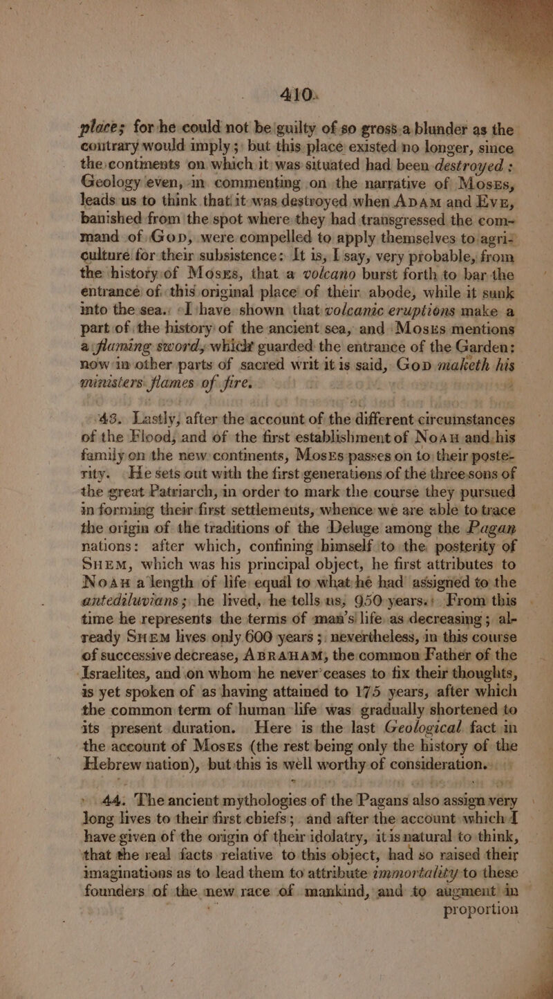 places for he could not be'guilty of.so gross.a. blunder as the’ contrary would imply ;: but this place existed no longer, since the continents on which it) was situated had. been destroyed : Geology even, in. commenting on the narrative of Moszs, Jeads us to think that! it was destroyed when ADAM and Evg, banished from the spot where they had transgressed the com= mand of Gop, were compelled to apply themselves to agria culture for their subsistence: It is, I say, very probable, from the history.of Mosxs, that a volcano burst forth to bar the entrancé of. this original place of their abode, while it sunk into the sea.: «I shave shown that volcanic eruptions make a part of the history: of the ancient sea, and Moss mentions a flumng sword, whic guarded: the entrance of the Garden: now im other parts of sacred writ it is said, Gop maketh his ministers flames of fire, tt. a ; : 43. Lastly, after the account of the different circumstances of the Flood, and of the first establishment of Noau and_his family on the new continents, Mosxs passes on to: their poste- rity. He sets cut with the first generatiens of the threesons of the great Patriarch, in order to mark the course they pursued in forming their first settlements, whence we are able to trace the origin of the traditions of the Deluge among the Pagan nations: after which, contining himself to the posterity of SHEM, which was his principal object, he first attributes to Noavw a length of life equal to what:hé had’ assigned to the antedeluvians ; he lived, he tells us, 950 years.: From this time he represents the terms of amawn’s' life..as decreasing ; al- ready SuEM hives only 600 years ;. nevertheless, in this course of successive decrease, ABRAHAM; the common Father of the Israelites, and on whom:he never’ceases to fix their thoughts, is yet spoken of as having attained to 175 years, after which the common term of ‘human ‘life was gradually shortened to its present duration. Here is the last Geological fact im the account of Mosss (the rest being only the history of the Hebrew nation), but this is well worthy of consideration... » 44. The ancient mythologies of the Pagans also assign very Jong lives to their first chiefs ;. and after the account which have given of the origin of their idolatry, itis natural to think, that the veal facts relative to this object, had so raised their imaginations as to lead them to attribute ammortality to these founders of the mew race ‘of mankind, and to augment in | . .: proportion