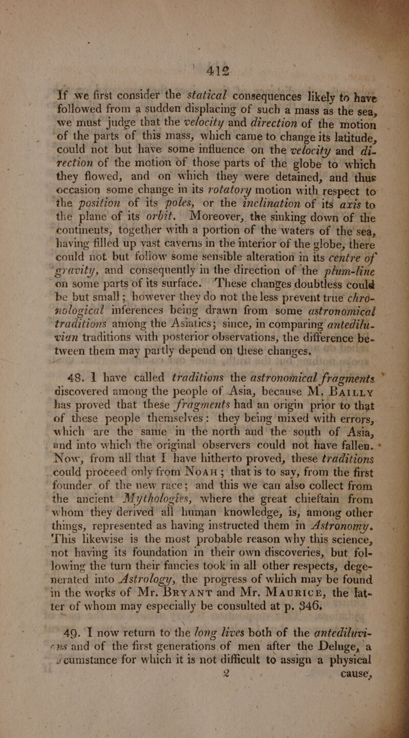 Bee he ‘If we first consider the statical consequences likely to have followed from a sudden displacing of such a mass as the sea, we must judge that the ve/ocity and direction of the motion ‘of the parts of this mass, which came to change its latitude, could not but have some influence on the velocity and di- rection of the motion of those parts of the globe to’ which they flowed, and ‘on which they were detained, and thus occasion some change m its rotatory motion with respect to the position of its poles, or the inclination of its axis to the plane of its orbzt. Moreover, the sinking down of the continents, together with a portion of the waters of the sea, having filled up vast caverns in the interior of the globe, there could not but follow some sensible alteration in its céntre of ‘gravity, and consequently in the direction of the plum-line — on some parts of its surface. “These changes doubtless could be but small; however they do not the less prevent true chré- nological mferences being drawn from some astronomicad traditions among the Asiatics; since, in comparing antedilu- viun traditions with posterior observations, the difference be- tween them may partly depend on these changes. = % j F setts ie = : aor - te ee a” ee a 48. 1 have called traditions the astronomical Fragments discovered among the people of .Asia, because M, Baitiy has proved that these fragments had an origin prior to that of these people themselves: they being mixed with errors,. which are the same in the north and the south of Asia, and into which the original observers could not have fallen. ‘Now, from all that I have hitherto proved, these traditions could proceed only from Noan; that is to say, from the first founder of the new race; and this we can also collect from the ancient Mythologies, where the great chieftain from whom they derived all human knowledge, is, among other things, represented as having instructed them in Astronomy. ‘This likewise is the most probable reason why this science, not having its foundation in their own discoveries, but fol- lowing the turn their fancies took in all other respects, dege- nerated into Astrology, the progress of which may be found in the works of Mr. Bryant and Mr. Maurice, the fat- ter of whom may especially be consulted at p. 346. 49. I now return to the /ong lives both of the antediluvi- -ns and of the first generations of men after the Deluge, a «cumstance for which it 1s not difficult to assign a physical Pe 2 _ cause,