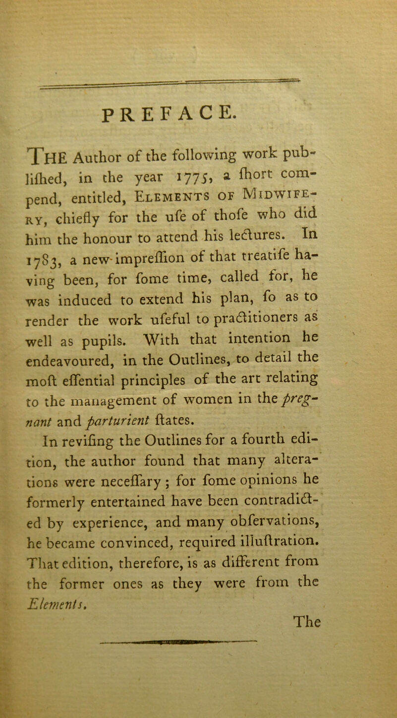 PREFACE. The Author of the following work pub- lifhed, in the year 1775, a fhort com- pend, entitled, Elements of Midwife- ry, chiefly for the ufe of thofe who did him the honour to attend his lectures. In 17S3, a new'impreflion ot that treatife ha- ving been, for fome time, called for, he was induced to extend his plan, fo as to render the work ufeful to practitioners as well as pupils. With that intention he endeavoured, in the Outlines, to detail the mod effential principles of the art relating to the management of women in the preg- nant and parturient dates. In reviling the Outlines for a fourth edi- tion, the author found that many altera- tions were neceffary ; for fome opinions he formerly entertained have been contradict- ed by experience, and many obfervations, he became convinced, required illudration. That edition, therefore, is as different from the former ones as they were from the Elements. The